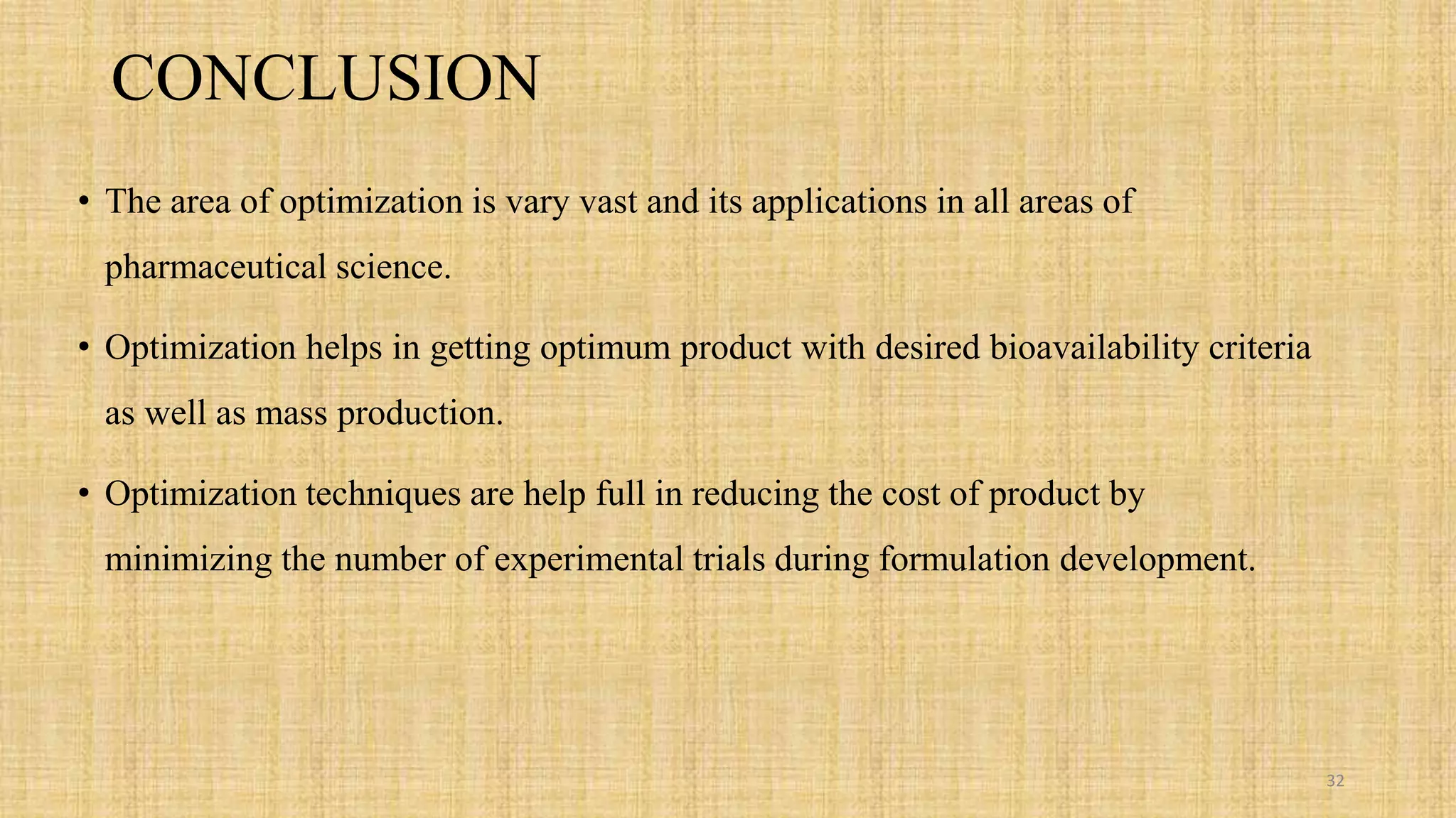CONCLUSION
• The area of optimization is vary vast and its applications in all areas of
pharmaceutical science.
• Optimization helps in getting optimum product with desired bioavailability criteria
as well as mass production.
• Optimization techniques are help full in reducing the cost of product by
minimizing the number of experimental trials during formulation development.
32
 