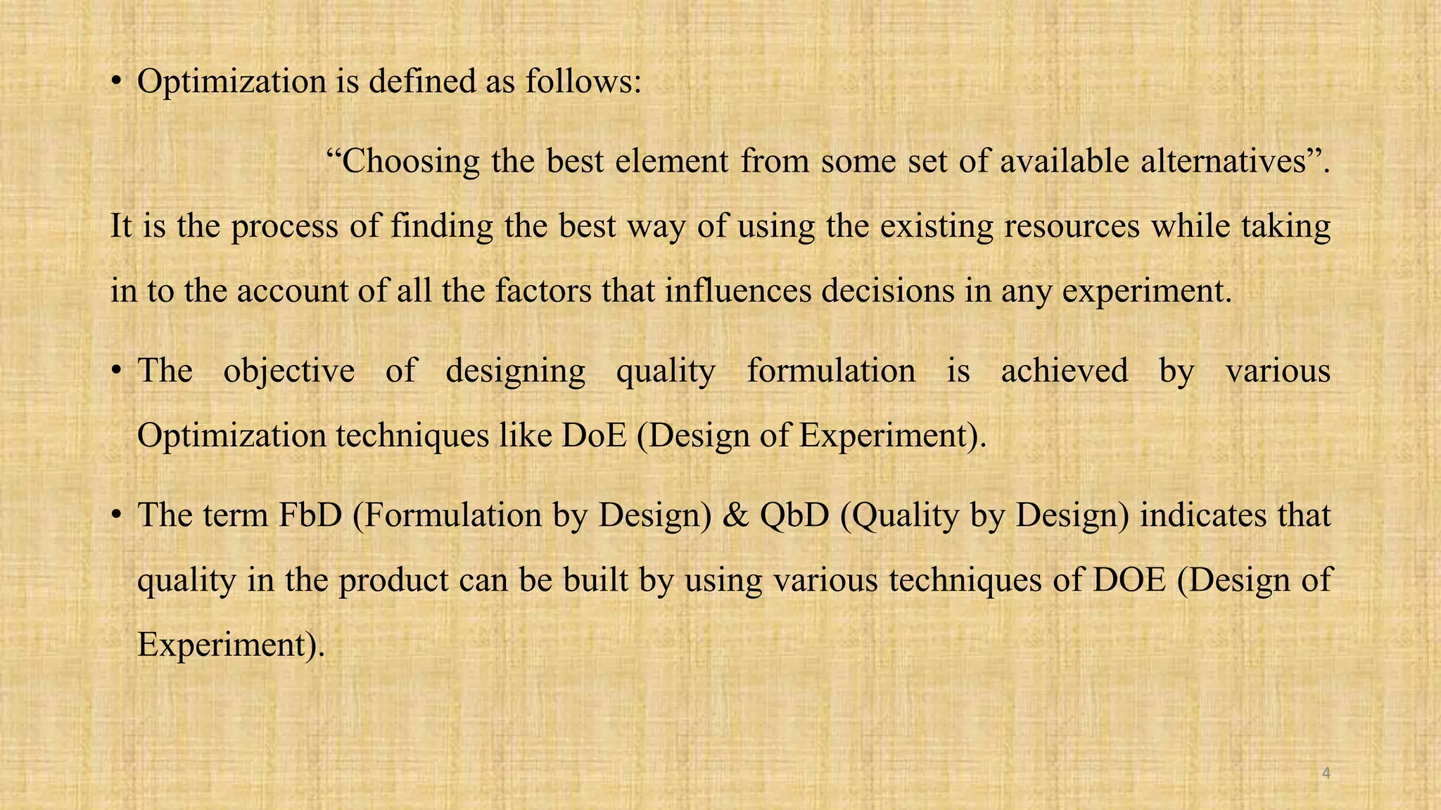 • Optimization is defined as follows:
“Choosing the best element from some set of available alternatives”.
It is the process of finding the best way of using the existing resources while taking
in to the account of all the factors that influences decisions in any experiment.
• The objective of designing quality formulation is achieved by various
Optimization techniques like DoE (Design of Experiment).
• The term FbD (Formulation by Design) & QbD (Quality by Design) indicates that
quality in the product can be built by using various techniques of DOE (Design of
Experiment).
4
 