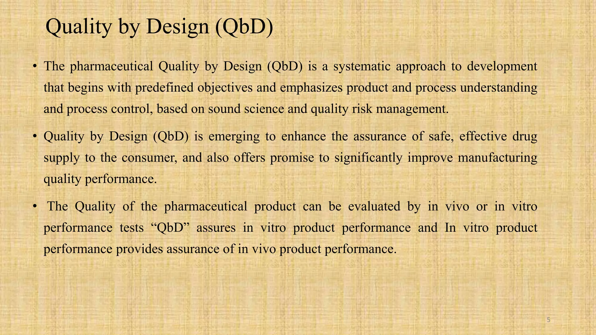 Quality by Design (QbD)
• The pharmaceutical Quality by Design (QbD) is a systematic approach to development
that begins with predefined objectives and emphasizes product and process understanding
and process control, based on sound science and quality risk management.
• Quality by Design (QbD) is emerging to enhance the assurance of safe, effective drug
supply to the consumer, and also offers promise to significantly improve manufacturing
quality performance.
• The Quality of the pharmaceutical product can be evaluated by in vivo or in vitro
performance tests “QbD” assures in vitro product performance and In vitro product
performance provides assurance of in vivo product performance.
5
 