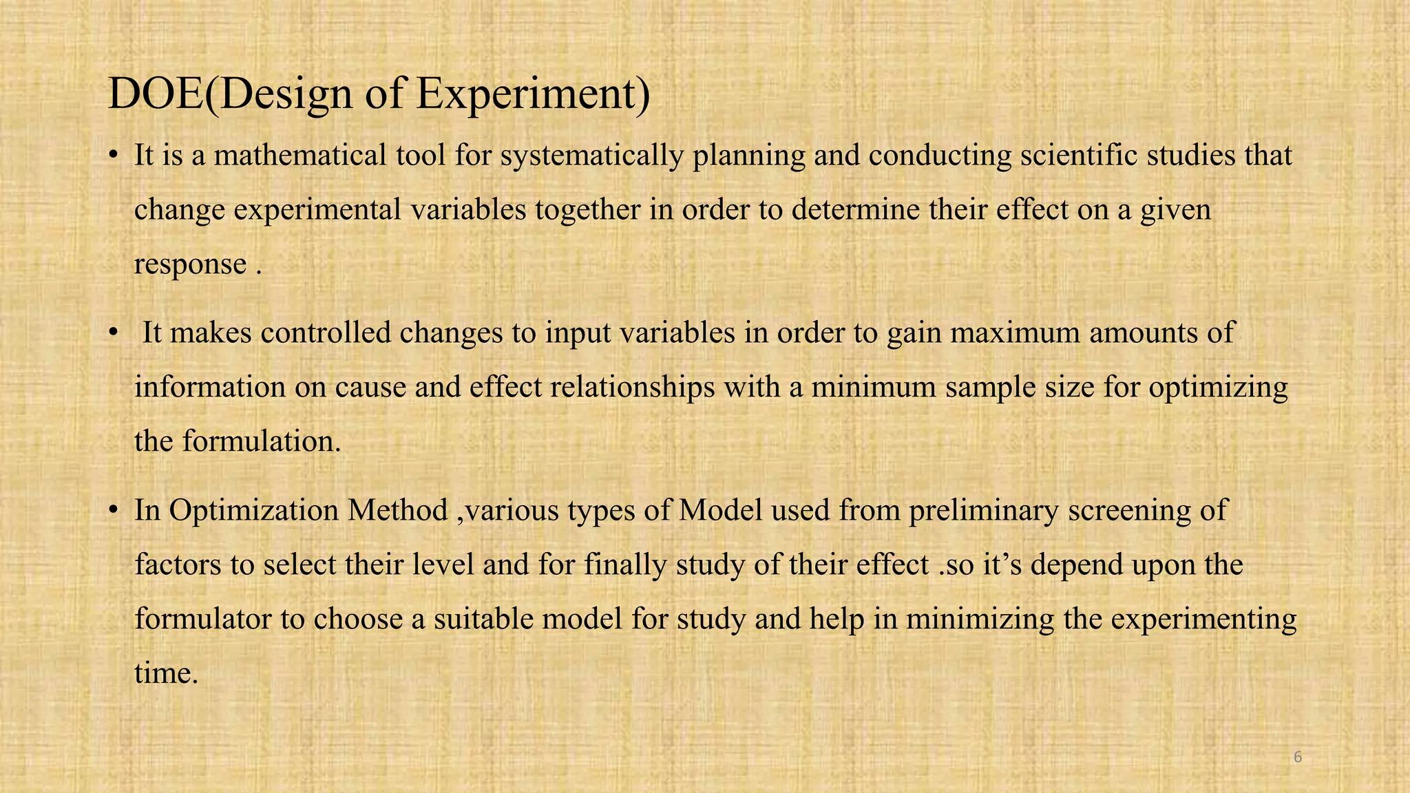 DOE(Design of Experiment)
• It is a mathematical tool for systematically planning and conducting scientific studies that
change experimental variables together in order to determine their effect on a given
response .
• It makes controlled changes to input variables in order to gain maximum amounts of
information on cause and effect relationships with a minimum sample size for optimizing
the formulation.
• In Optimization Method ,various types of Model used from preliminary screening of
factors to select their level and for finally study of their effect .so it’s depend upon the
formulator to choose a suitable model for study and help in minimizing the experimenting
time.
6
 