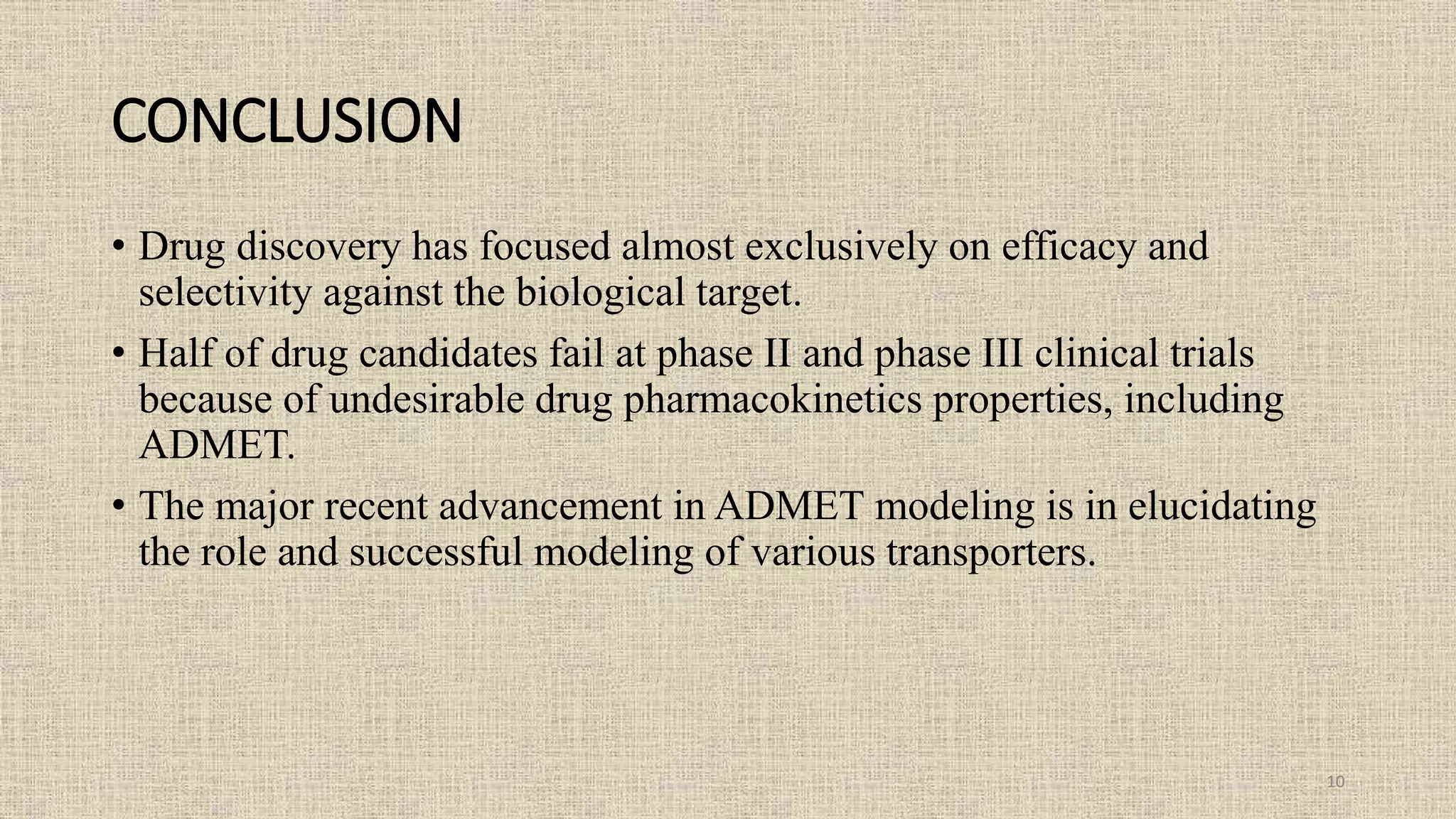 CONCLUSION
• Drug discovery has focused almost exclusively on efficacy and
selectivity against the biological target.
• Half of drug candidates fail at phase II and phase III clinical trials
because of undesirable drug pharmacokinetics properties, including
ADMET.
• The major recent advancement in ADMET modeling is in elucidating
the role and successful modeling of various transporters.
10
 