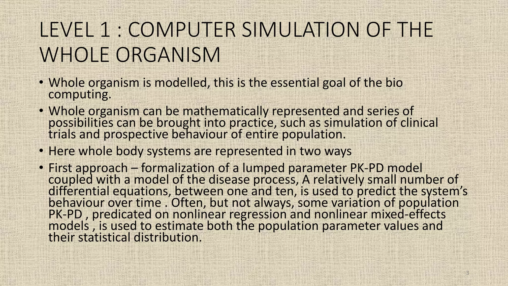 LEVEL 1 : COMPUTER SIMULATION OF THE
WHOLE ORGANISM
• Whole organism is modelled, this is the essential goal of the bio
computing.
• Whole organism can be mathematically represented and series of
possibilities can be brought into practice, such as simulation of clinical
trials and prospective behaviour of entire population.
• Here whole body systems are represented in two ways
• First approach – formalization of a lumped parameter PK-PD model
coupled with a model of the disease process, A relatively small number of
differential equations, between one and ten, is used to predict the system’s
behaviour over time . Often, but not always, some variation of population
PK-PD , predicated on nonlinear regression and nonlinear mixed-effects
models , is used to estimate both the population parameter values and
their statistical distribution.
3
 