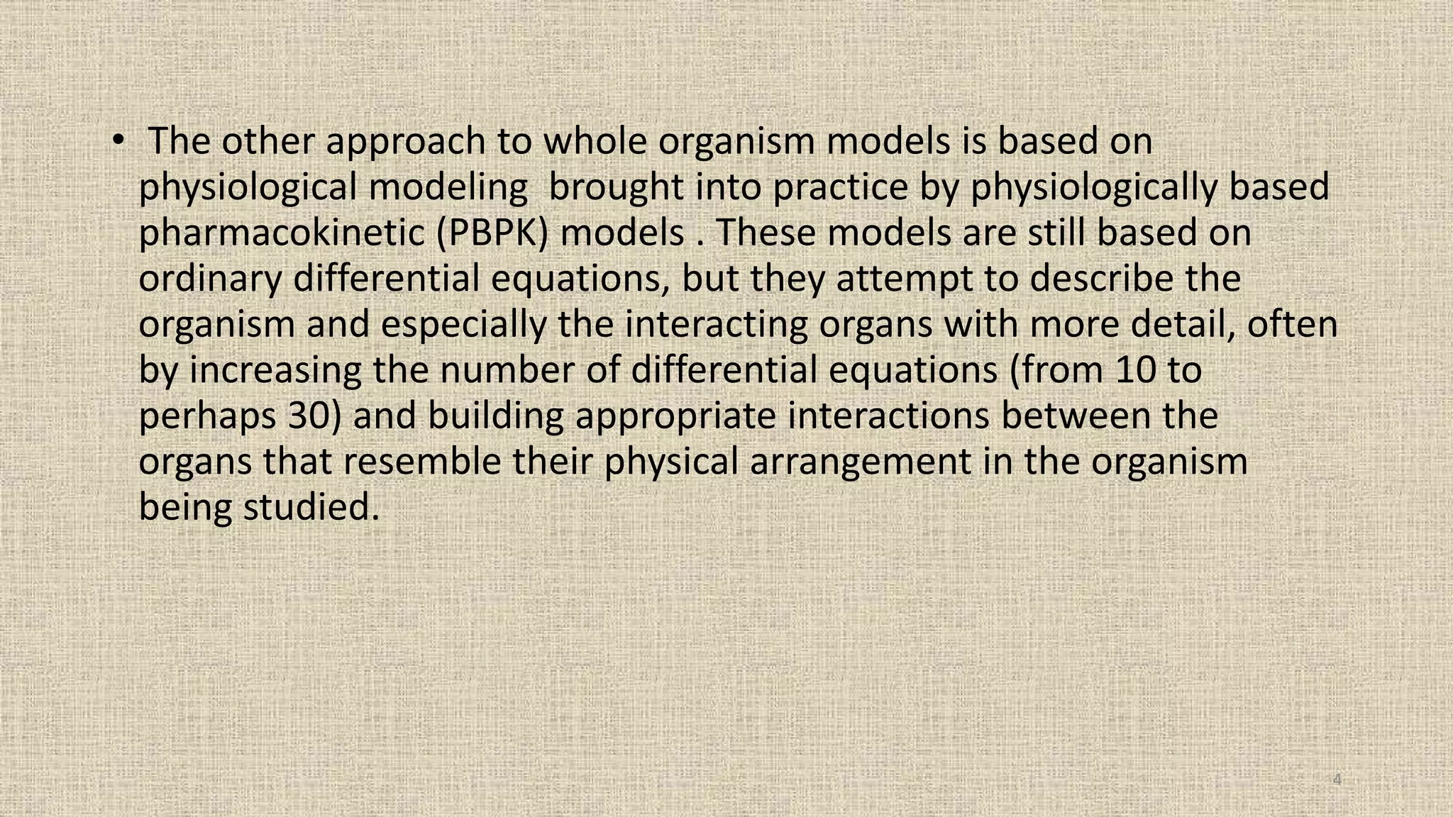 • The other approach to whole organism models is based on
physiological modeling brought into practice by physiologically based
pharmacokinetic (PBPK) models . These models are still based on
ordinary differential equations, but they attempt to describe the
organism and especially the interacting organs with more detail, often
by increasing the number of differential equations (from 10 to
perhaps 30) and building appropriate interactions between the
organs that resemble their physical arrangement in the organism
being studied.
4
 