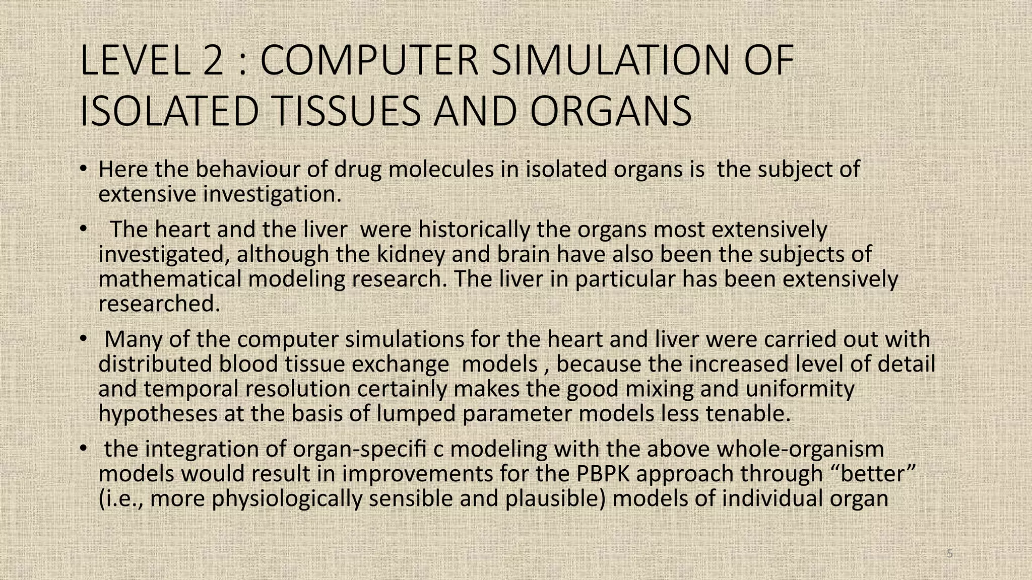 LEVEL 2 : COMPUTER SIMULATION OF
ISOLATED TISSUES AND ORGANS
• Here the behaviour of drug molecules in isolated organs is the subject of
extensive investigation.
• The heart and the liver were historically the organs most extensively
investigated, although the kidney and brain have also been the subjects of
mathematical modeling research. The liver in particular has been extensively
researched.
• Many of the computer simulations for the heart and liver were carried out with
distributed blood tissue exchange models , because the increased level of detail
and temporal resolution certainly makes the good mixing and uniformity
hypotheses at the basis of lumped parameter models less tenable.
• the integration of organ-speciﬁ c modeling with the above whole-organism
models would result in improvements for the PBPK approach through “better”
(i.e., more physiologically sensible and plausible) models of individual organ
5
 