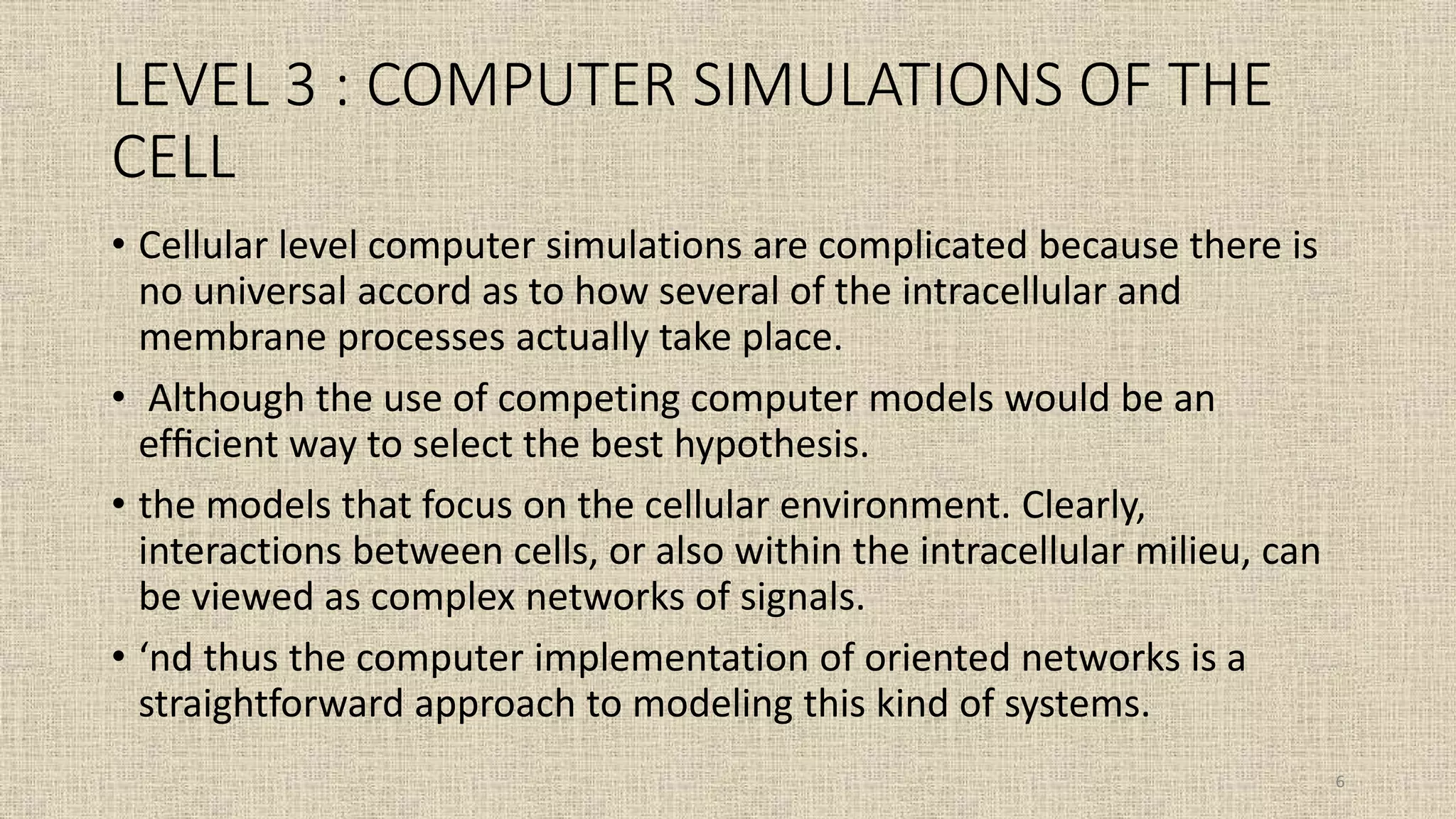 LEVEL 3 : COMPUTER SIMULATIONS OF THE
CELL
• Cellular level computer simulations are complicated because there is
no universal accord as to how several of the intracellular and
membrane processes actually take place.
• Although the use of competing computer models would be an
efﬁcient way to select the best hypothesis.
• the models that focus on the cellular environment. Clearly,
interactions between cells, or also within the intracellular milieu, can
be viewed as complex networks of signals.
• ‘nd thus the computer implementation of oriented networks is a
straightforward approach to modeling this kind of systems.
6
 