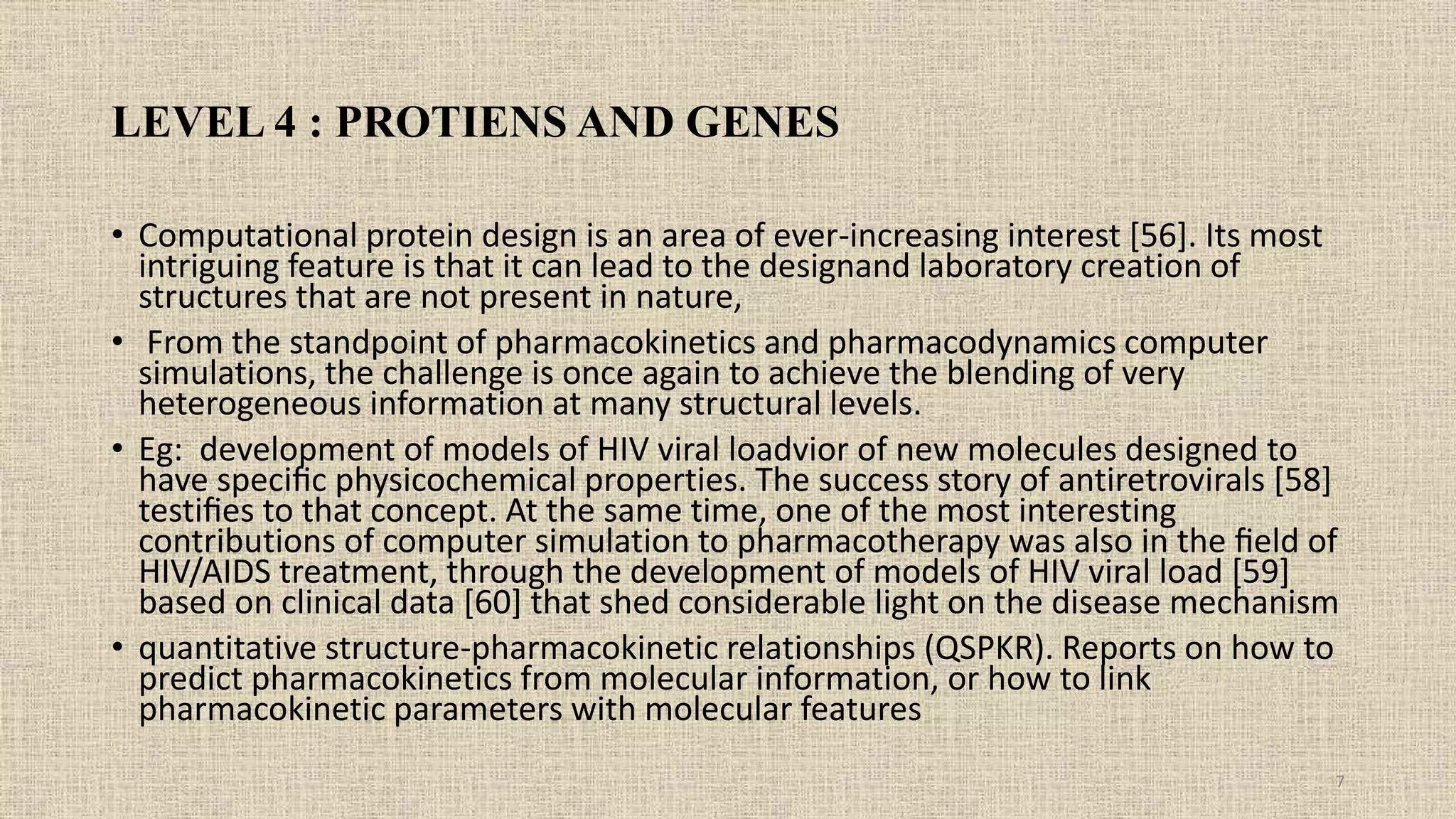 LEVEL 4 : PROTIENS AND GENES
• Computational protein design is an area of ever-increasing interest [56]. Its most
intriguing feature is that it can lead to the designand laboratory creation of
structures that are not present in nature,
• From the standpoint of pharmacokinetics and pharmacodynamics computer
simulations, the challenge is once again to achieve the blending of very
heterogeneous information at many structural levels.
• Eg: development of models of HIV viral loadvior of new molecules designed to
have speciﬁc physicochemical properties. The success story of antiretrovirals [58]
testiﬁes to that concept. At the same time, one of the most interesting
contributions of computer simulation to pharmacotherapy was also in the ﬁeld of
HIV/AIDS treatment, through the development of models of HIV viral load [59]
based on clinical data [60] that shed considerable light on the disease mechanism
• quantitative structure-pharmacokinetic relationships (QSPKR). Reports on how to
predict pharmacokinetics from molecular information, or how to link
pharmacokinetic parameters with molecular features
7
 