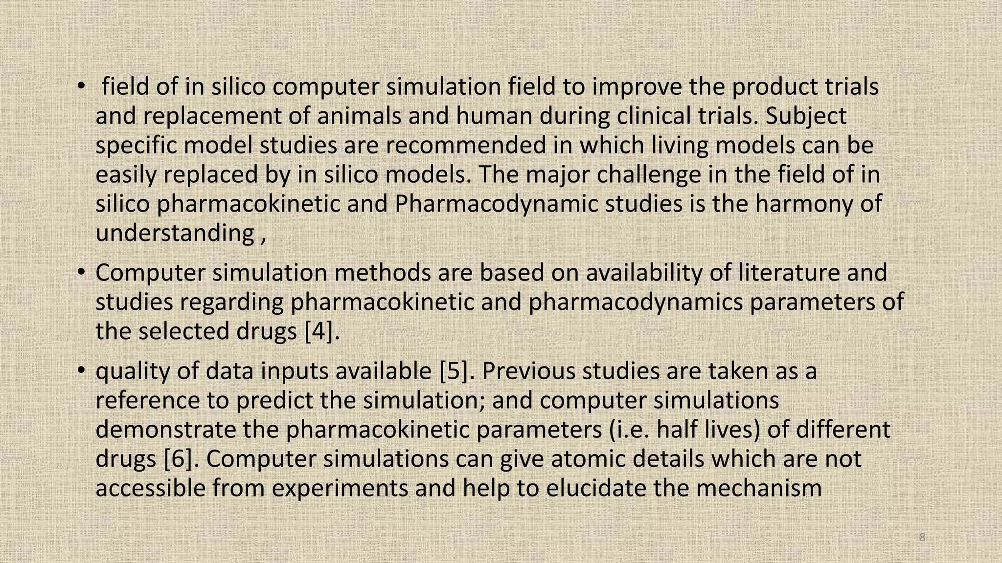• field of in silico computer simulation field to improve the product trials
and replacement of animals and human during clinical trials. Subject
specific model studies are recommended in which living models can be
easily replaced by in silico models. The major challenge in the field of in
silico pharmacokinetic and Pharmacodynamic studies is the harmony of
understanding ,
• Computer simulation methods are based on availability of literature and
studies regarding pharmacokinetic and pharmacodynamics parameters of
the selected drugs [4].
• quality of data inputs available [5]. Previous studies are taken as a
reference to predict the simulation; and computer simulations
demonstrate the pharmacokinetic parameters (i.e. half lives) of different
drugs [6]. Computer simulations can give atomic details which are not
accessible from experiments and help to elucidate the mechanism
8
 