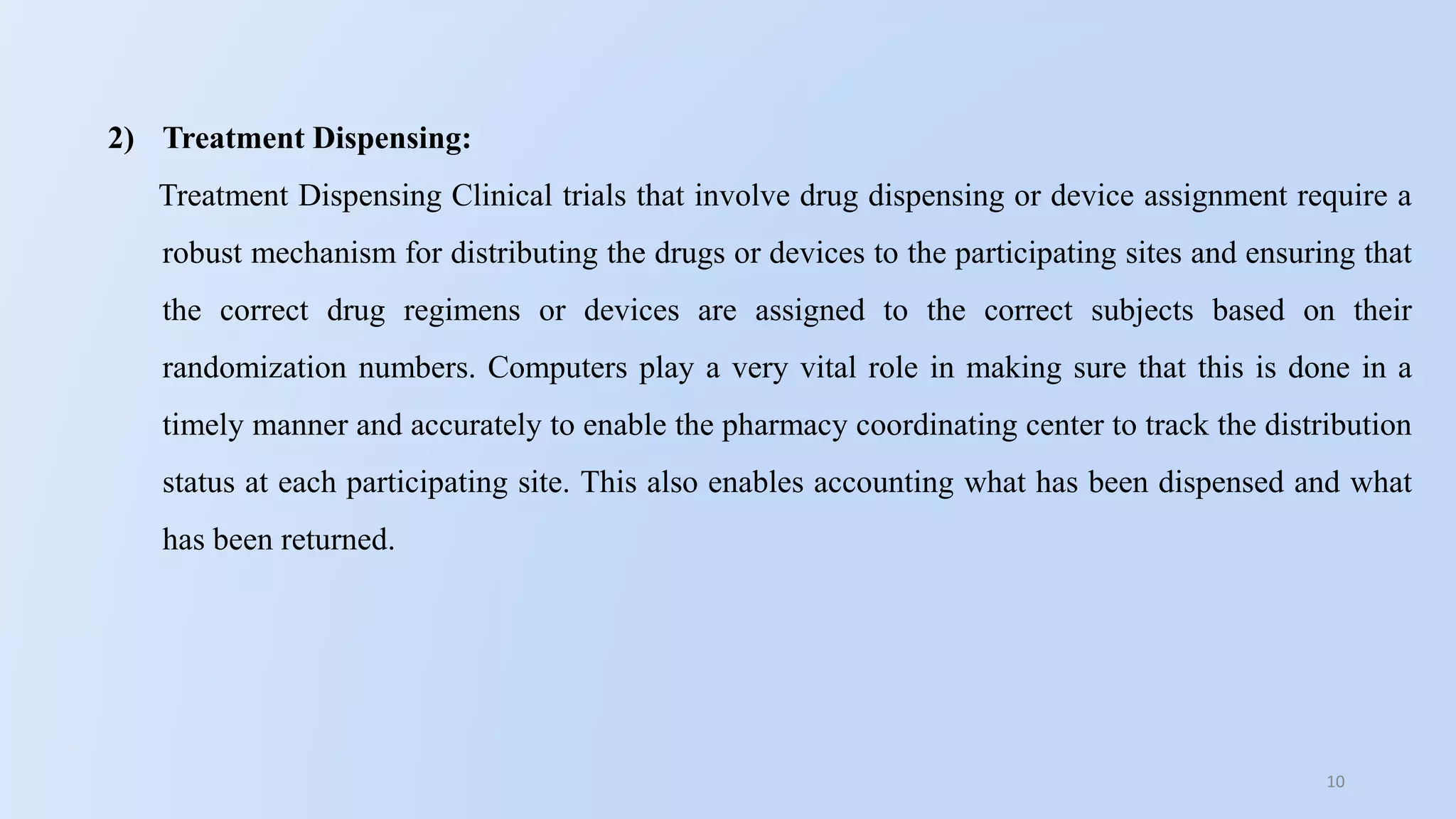 10
2) Treatment Dispensing:
Treatment Dispensing Clinical trials that involve drug dispensing or device assignment require a
robust mechanism for distributing the drugs or devices to the participating sites and ensuring that
the correct drug regimens or devices are assigned to the correct subjects based on their
randomization numbers. Computers play a very vital role in making sure that this is done in a
timely manner and accurately to enable the pharmacy coordinating center to track the distribution
status at each participating site. This also enables accounting what has been dispensed and what
has been returned.
 
