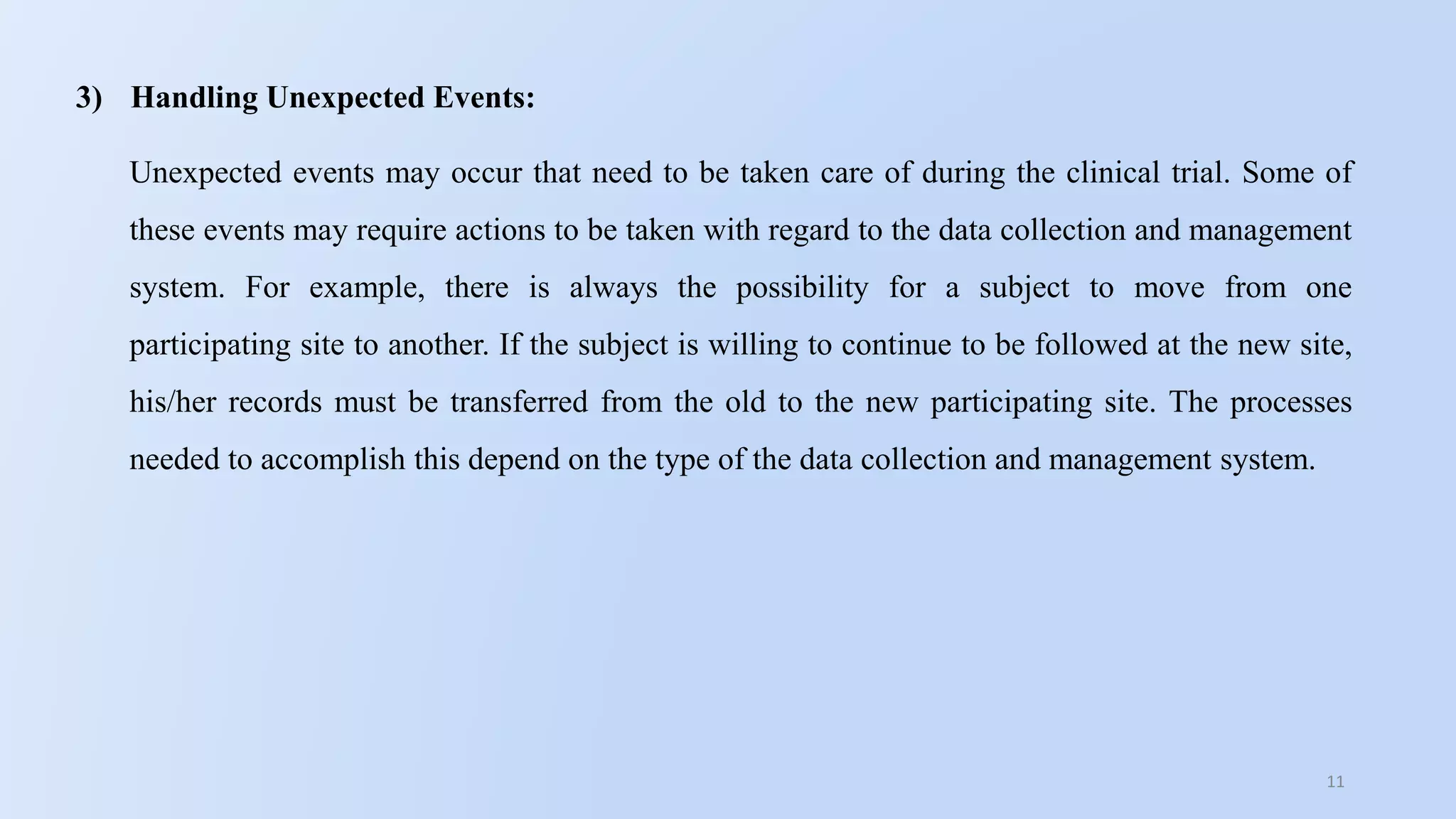 11
3) Handling Unexpected Events:
Unexpected events may occur that need to be taken care of during the clinical trial. Some of
these events may require actions to be taken with regard to the data collection and management
system. For example, there is always the possibility for a subject to move from one
participating site to another. If the subject is willing to continue to be followed at the new site,
his/her records must be transferred from the old to the new participating site. The processes
needed to accomplish this depend on the type of the data collection and management system.
 