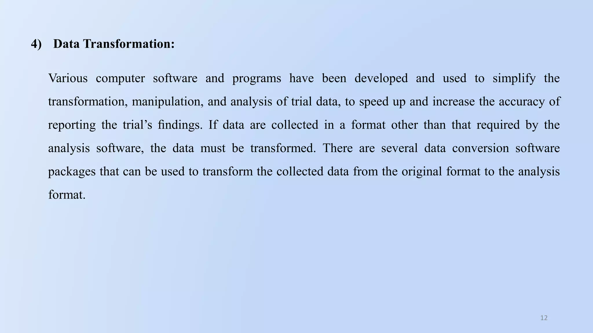 12
4) Data Transformation:
Various computer software and programs have been developed and used to simplify the
transformation, manipulation, and analysis of trial data, to speed up and increase the accuracy of
reporting the trial’s ﬁndings. If data are collected in a format other than that required by the
analysis software, the data must be transformed. There are several data conversion software
packages that can be used to transform the collected data from the original format to the analysis
format.
 