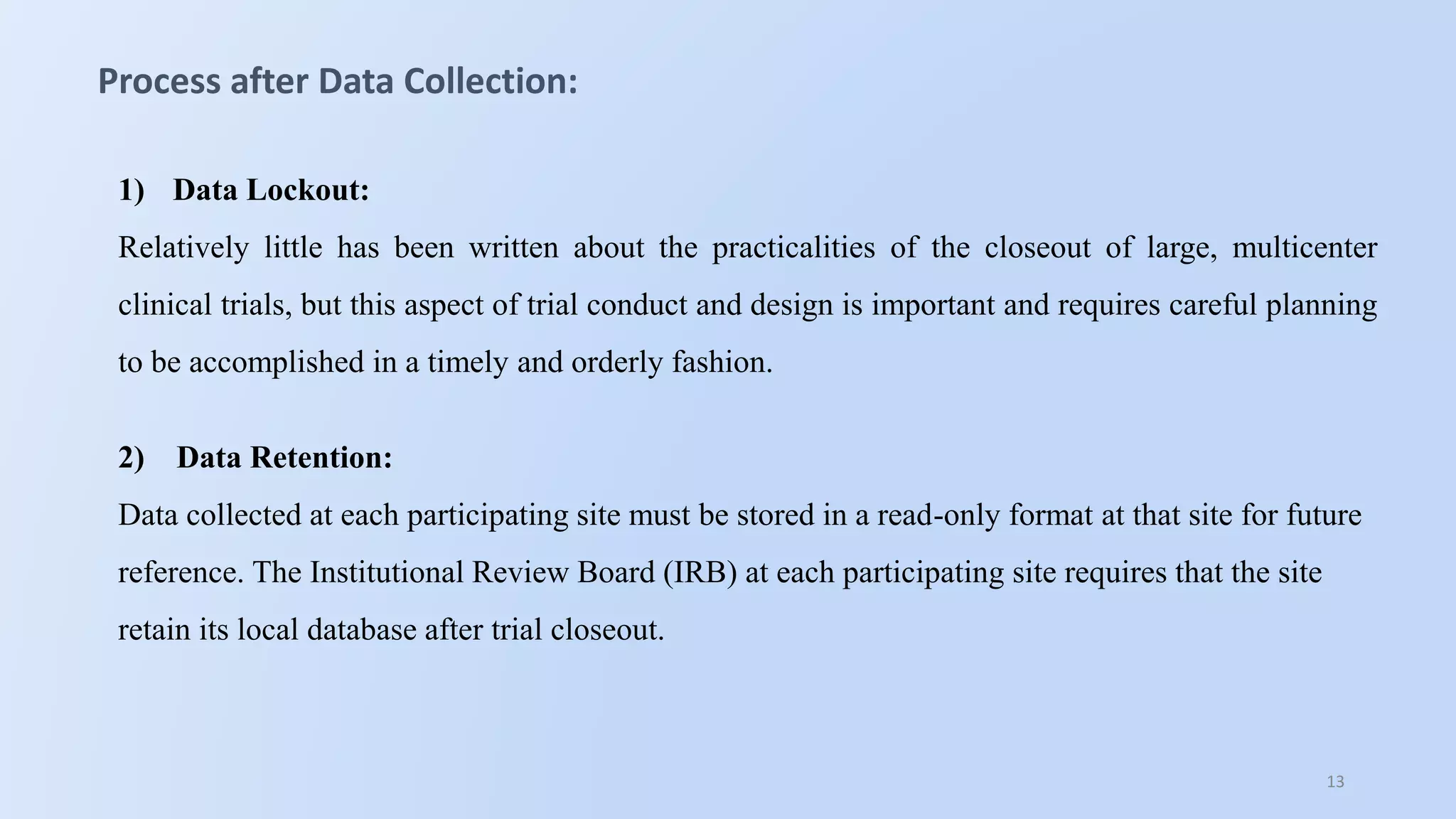 13
Process after Data Collection:
1) Data Lockout:
Relatively little has been written about the practicalities of the closeout of large, multicenter
clinical trials, but this aspect of trial conduct and design is important and requires careful planning
to be accomplished in a timely and orderly fashion.
2) Data Retention:
Data collected at each participating site must be stored in a read-only format at that site for future
reference. The Institutional Review Board (IRB) at each participating site requires that the site
retain its local database after trial closeout.
 
