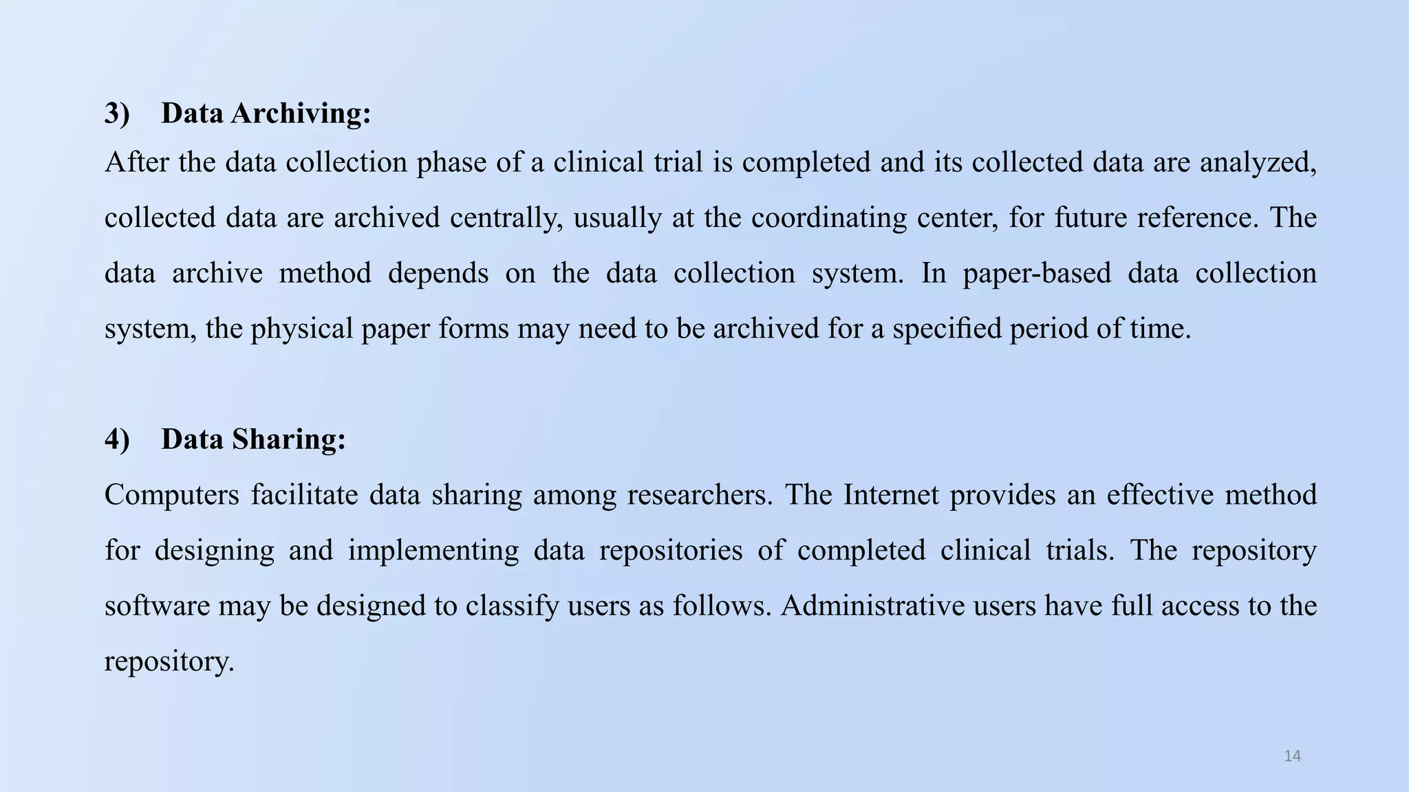 14
3) Data Archiving:
After the data collection phase of a clinical trial is completed and its collected data are analyzed,
collected data are archived centrally, usually at the coordinating center, for future reference. The
data archive method depends on the data collection system. In paper-based data collection
system, the physical paper forms may need to be archived for a speciﬁed period of time.
4) Data Sharing:
Computers facilitate data sharing among researchers. The Internet provides an effective method
for designing and implementing data repositories of completed clinical trials. The repository
software may be designed to classify users as follows. Administrative users have full access to the
repository.
 