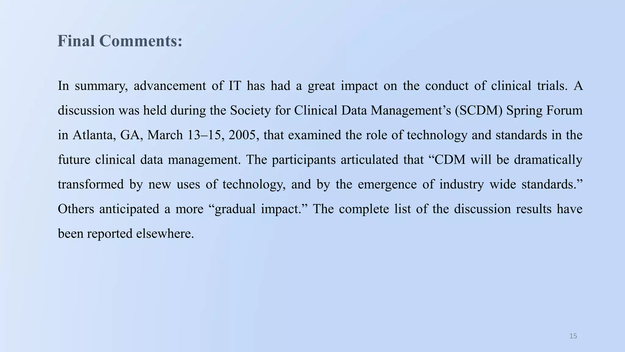 15
Final Comments:
In summary, advancement of IT has had a great impact on the conduct of clinical trials. A
discussion was held during the Society for Clinical Data Management’s (SCDM) Spring Forum
in Atlanta, GA, March 13–15, 2005, that examined the role of technology and standards in the
future clinical data management. The participants articulated that “CDM will be dramatically
transformed by new uses of technology, and by the emergence of industry wide standards.”
Others anticipated a more “gradual impact.” The complete list of the discussion results have
been reported elsewhere.
 