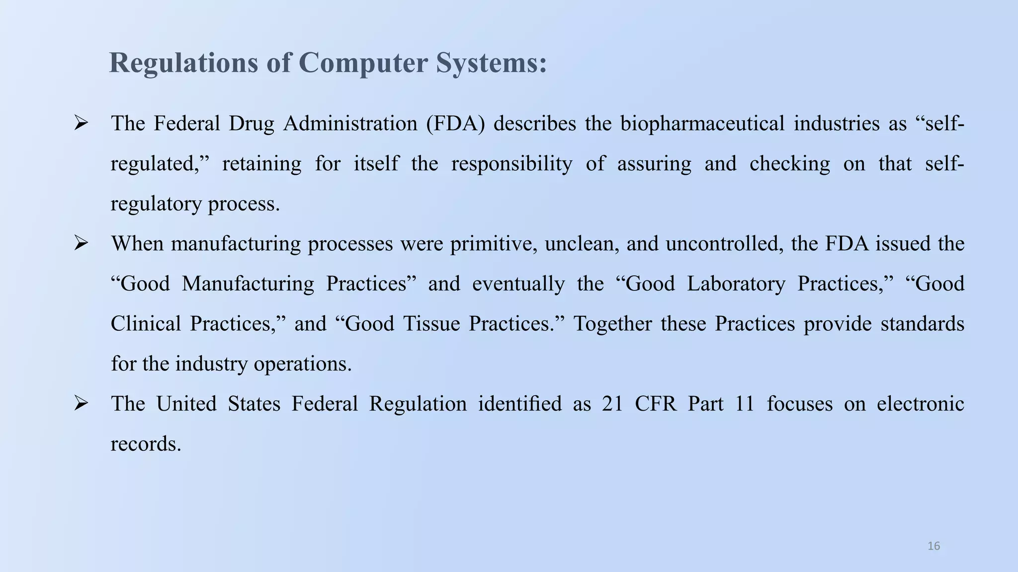 16
Regulations of Computer Systems:
 The Federal Drug Administration (FDA) describes the biopharmaceutical industries as “self-
regulated,” retaining for itself the responsibility of assuring and checking on that self-
regulatory process.
 When manufacturing processes were primitive, unclean, and uncontrolled, the FDA issued the
“Good Manufacturing Practices” and eventually the “Good Laboratory Practices,” “Good
Clinical Practices,” and “Good Tissue Practices.” Together these Practices provide standards
for the industry operations.
 The United States Federal Regulation identiﬁed as 21 CFR Part 11 focuses on electronic
records.
 