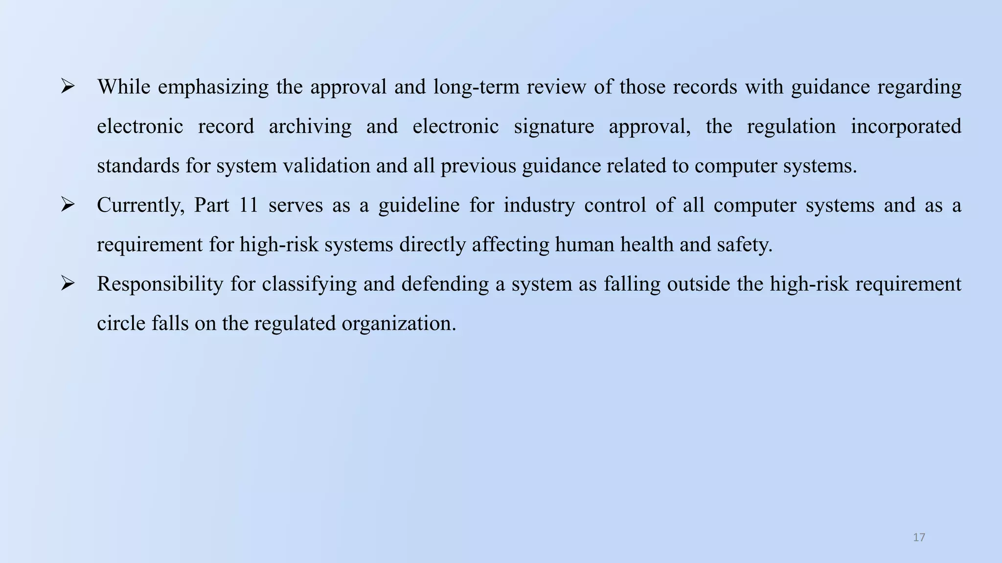 17
 While emphasizing the approval and long-term review of those records with guidance regarding
electronic record archiving and electronic signature approval, the regulation incorporated
standards for system validation and all previous guidance related to computer systems.
 Currently, Part 11 serves as a guideline for industry control of all computer systems and as a
requirement for high-risk systems directly affecting human health and safety.
 Responsibility for classifying and defending a system as falling outside the high-risk requirement
circle falls on the regulated organization.
 