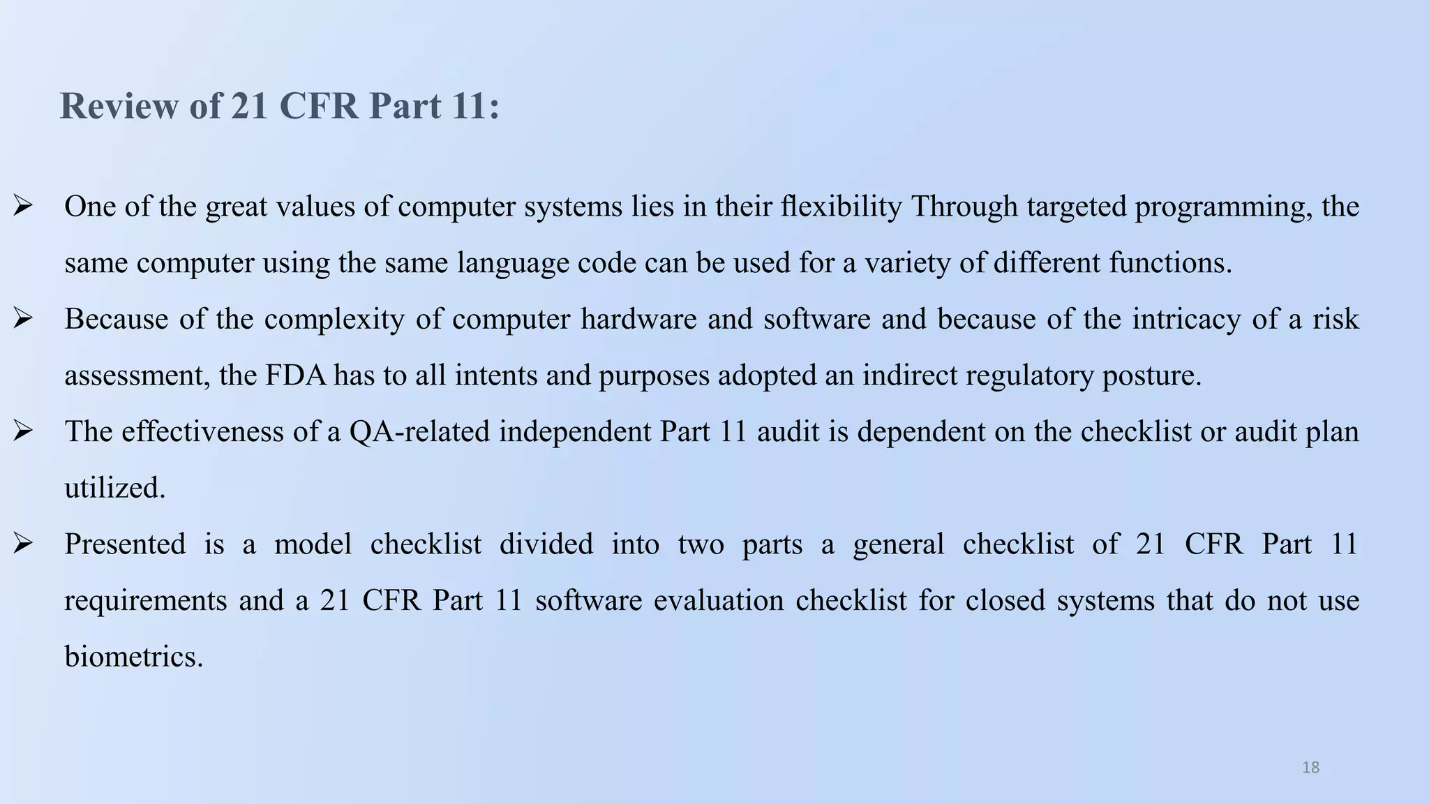 18
Review of 21 CFR Part 11:
 One of the great values of computer systems lies in their ﬂexibility Through targeted programming, the
same computer using the same language code can be used for a variety of different functions.
 Because of the complexity of computer hardware and software and because of the intricacy of a risk
assessment, the FDA has to all intents and purposes adopted an indirect regulatory posture.
 The effectiveness of a QA-related independent Part 11 audit is dependent on the checklist or audit plan
utilized.
 Presented is a model checklist divided into two parts a general checklist of 21 CFR Part 11
requirements and a 21 CFR Part 11 software evaluation checklist for closed systems that do not use
biometrics.
 