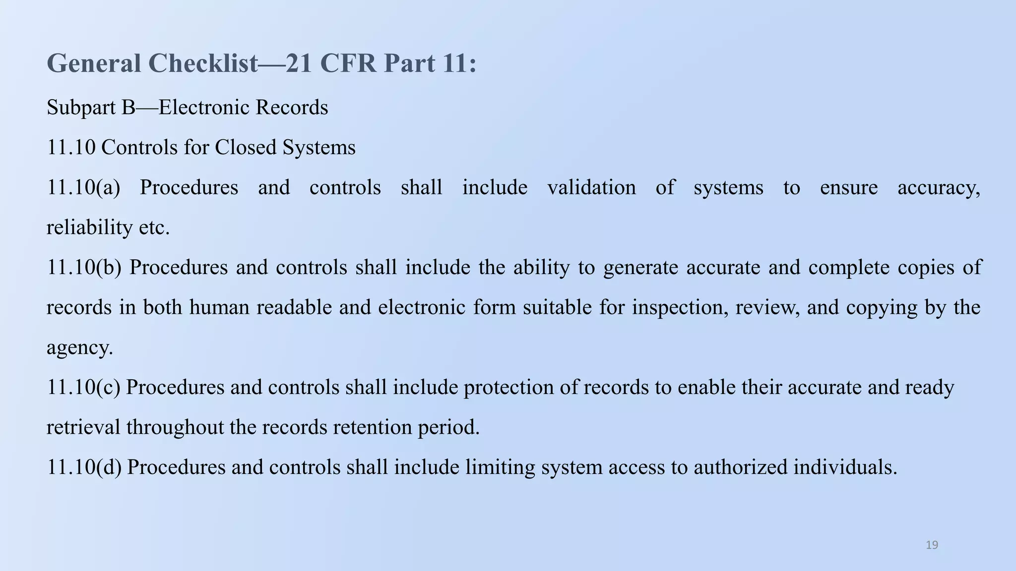 19
General Checklist—21 CFR Part 11:
Subpart B—Electronic Records
11.10 Controls for Closed Systems
11.10(a) Procedures and controls shall include validation of systems to ensure accuracy,
reliability etc.
11.10(b) Procedures and controls shall include the ability to generate accurate and complete copies of
records in both human readable and electronic form suitable for inspection, review, and copying by the
agency.
11.10(c) Procedures and controls shall include protection of records to enable their accurate and ready
retrieval throughout the records retention period.
11.10(d) Procedures and controls shall include limiting system access to authorized individuals.
 