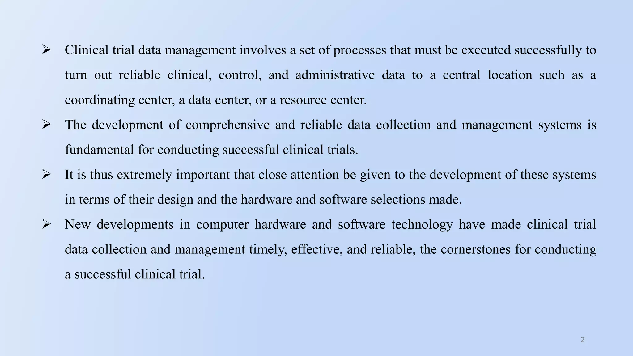 2
 Clinical trial data management involves a set of processes that must be executed successfully to
turn out reliable clinical, control, and administrative data to a central location such as a
coordinating center, a data center, or a resource center.
 The development of comprehensive and reliable data collection and management systems is
fundamental for conducting successful clinical trials.
 It is thus extremely important that close attention be given to the development of these systems
in terms of their design and the hardware and software selections made.
 New developments in computer hardware and software technology have made clinical trial
data collection and management timely, effective, and reliable, the cornerstones for conducting
a successful clinical trial.
 