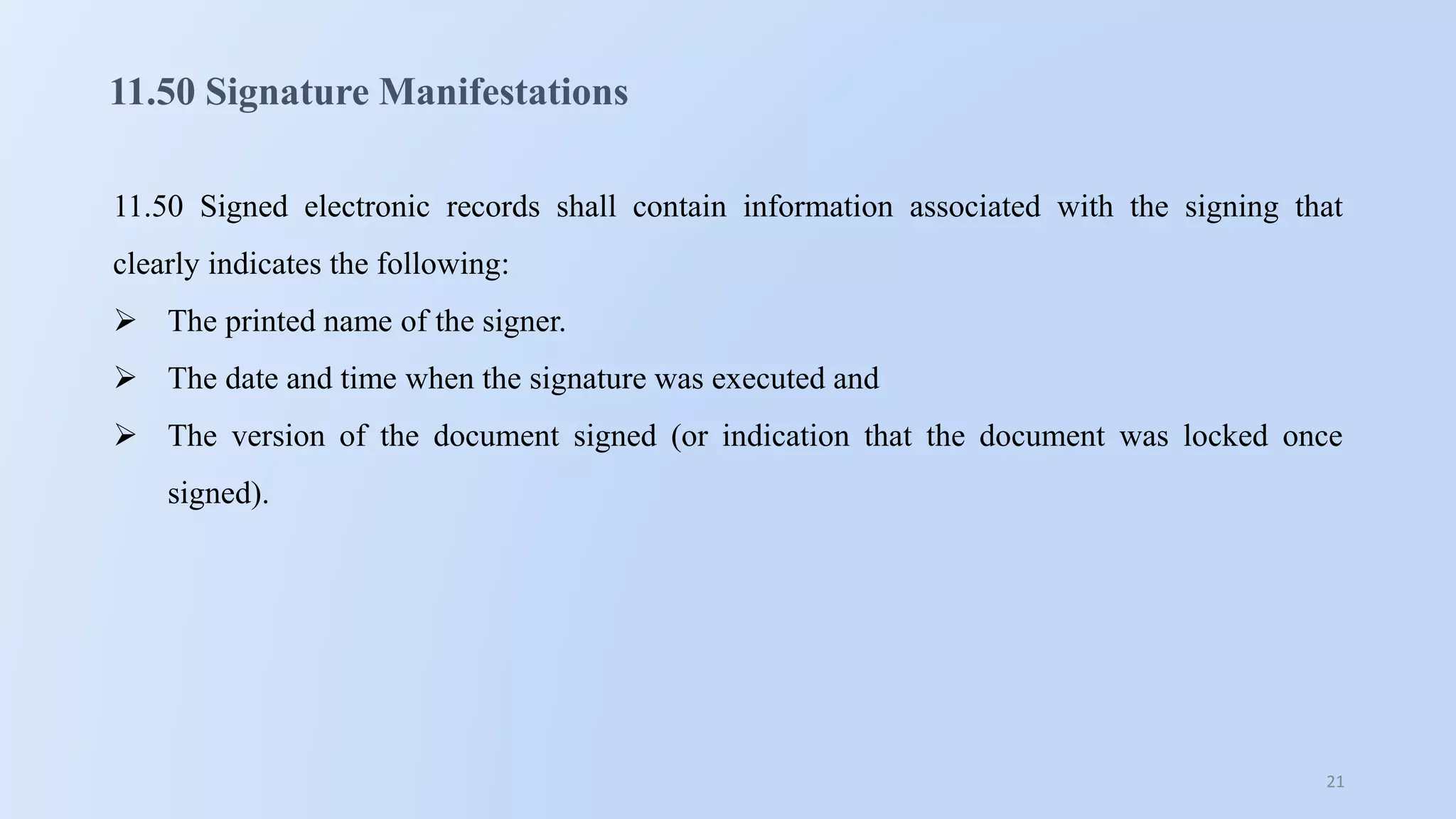 21
11.50 Signature Manifestations
11.50 Signed electronic records shall contain information associated with the signing that
clearly indicates the following:
 The printed name of the signer.
 The date and time when the signature was executed and
 The version of the document signed (or indication that the document was locked once
signed).
 
