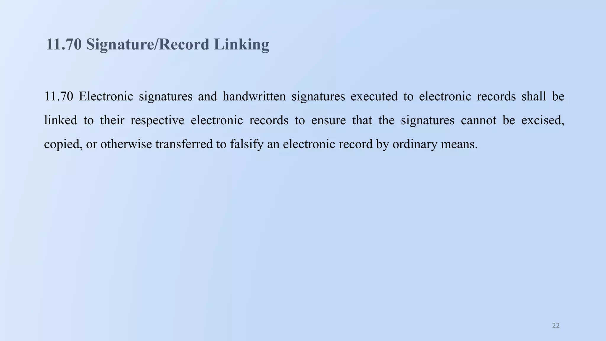 22
11.70 Signature/Record Linking
11.70 Electronic signatures and handwritten signatures executed to electronic records shall be
linked to their respective electronic records to ensure that the signatures cannot be excised,
copied, or otherwise transferred to falsify an electronic record by ordinary means.
 