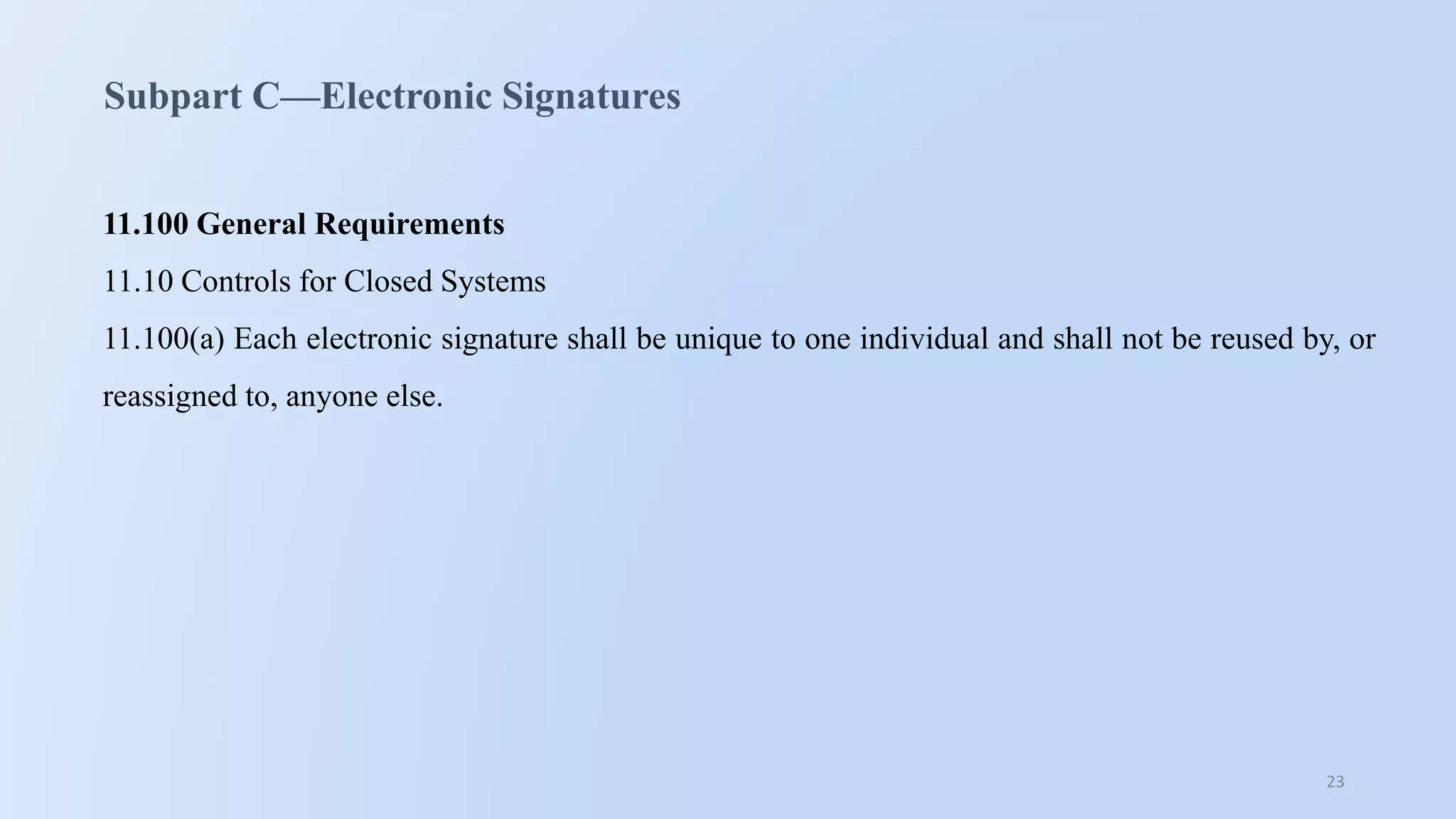 23
Subpart C—Electronic Signatures
11.100 General Requirements
11.10 Controls for Closed Systems
11.100(a) Each electronic signature shall be unique to one individual and shall not be reused by, or
reassigned to, anyone else.
 
