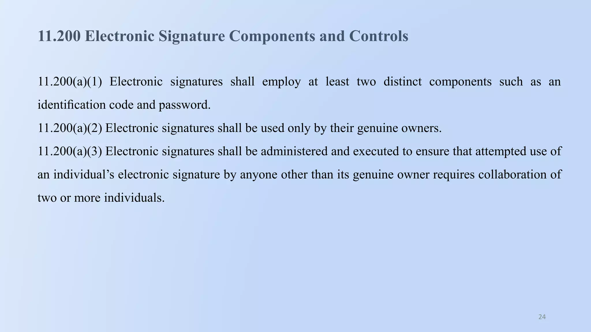 24
11.200 Electronic Signature Components and Controls
11.200(a)(1) Electronic signatures shall employ at least two distinct components such as an
identiﬁcation code and password.
11.200(a)(2) Electronic signatures shall be used only by their genuine owners.
11.200(a)(3) Electronic signatures shall be administered and executed to ensure that attempted use of
an individual’s electronic signature by anyone other than its genuine owner requires collaboration of
two or more individuals.
 