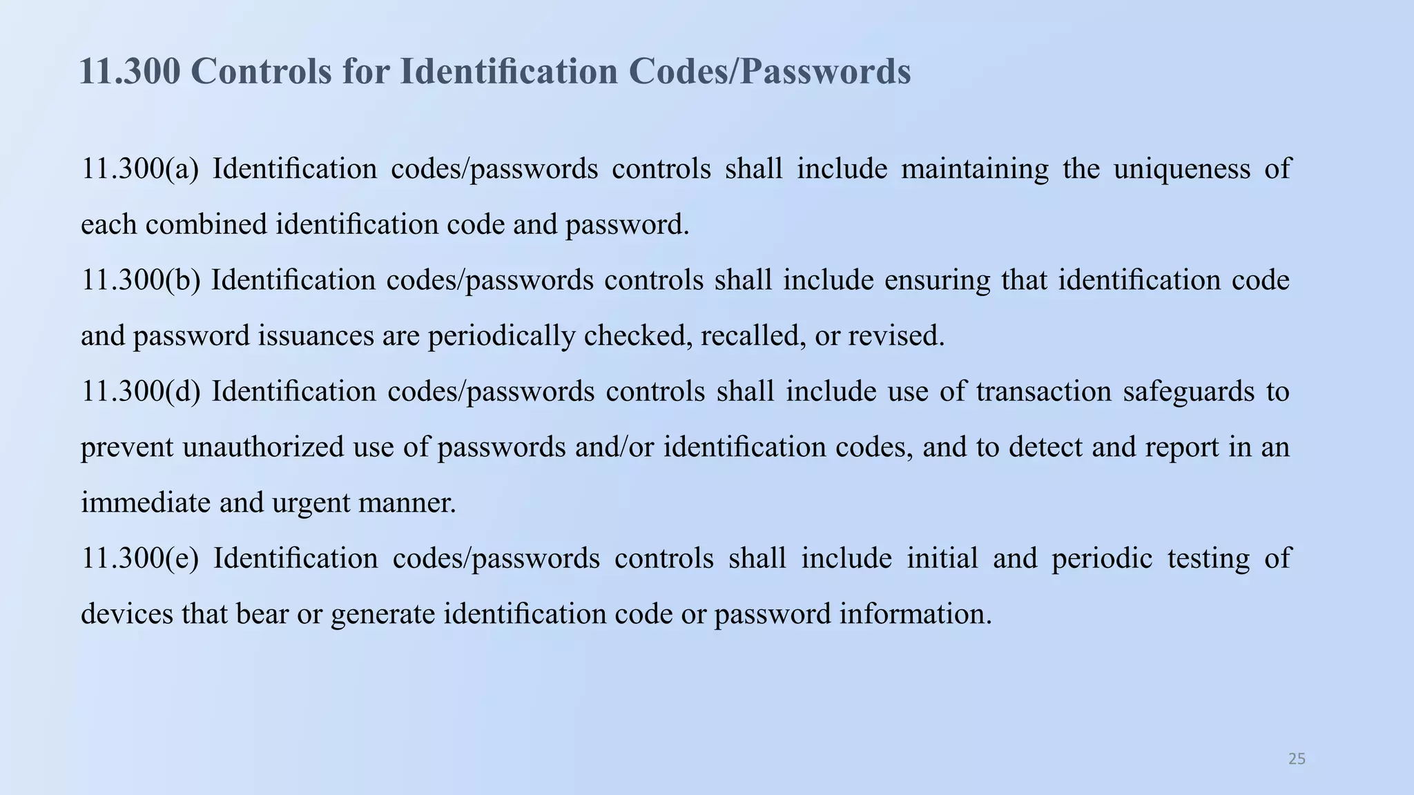 25
11.300 Controls for Identiﬁcation Codes/Passwords
11.300(a) Identiﬁcation codes/passwords controls shall include maintaining the uniqueness of
each combined identiﬁcation code and password.
11.300(b) Identiﬁcation codes/passwords controls shall include ensuring that identiﬁcation code
and password issuances are periodically checked, recalled, or revised.
11.300(d) Identiﬁcation codes/passwords controls shall include use of transaction safeguards to
prevent unauthorized use of passwords and/or identiﬁcation codes, and to detect and report in an
immediate and urgent manner.
11.300(e) Identiﬁcation codes/passwords controls shall include initial and periodic testing of
devices that bear or generate identiﬁcation code or password information.
 