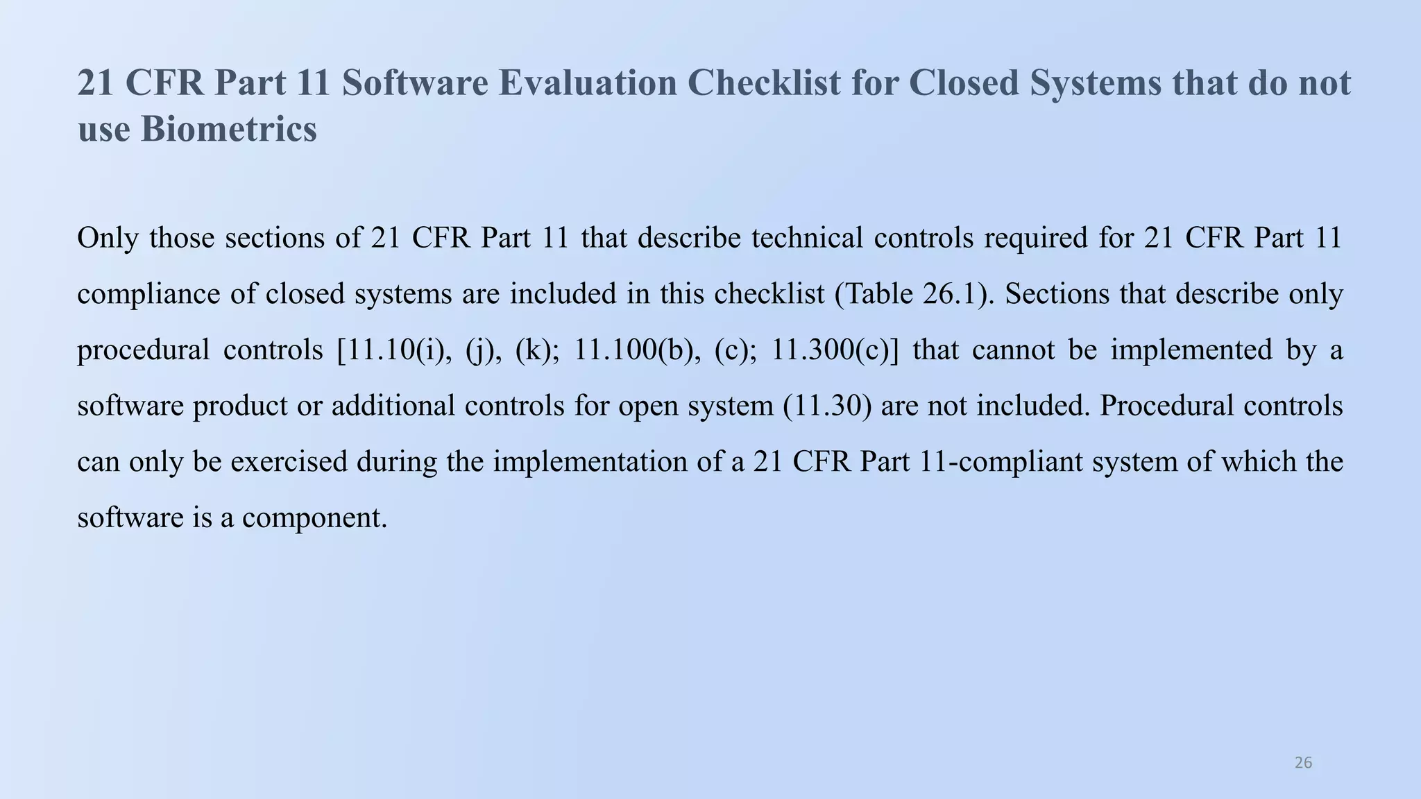 26
21 CFR Part 11 Software Evaluation Checklist for Closed Systems that do not
use Biometrics
Only those sections of 21 CFR Part 11 that describe technical controls required for 21 CFR Part 11
compliance of closed systems are included in this checklist (Table 26.1). Sections that describe only
procedural controls [11.10(i), (j), (k); 11.100(b), (c); 11.300(c)] that cannot be implemented by a
software product or additional controls for open system (11.30) are not included. Procedural controls
can only be exercised during the implementation of a 21 CFR Part 11-compliant system of which the
software is a component.
 