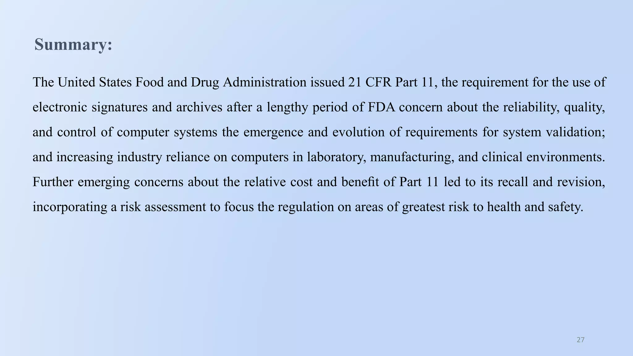27
Summary:
The United States Food and Drug Administration issued 21 CFR Part 11, the requirement for the use of
electronic signatures and archives after a lengthy period of FDA concern about the reliability, quality,
and control of computer systems the emergence and evolution of requirements for system validation;
and increasing industry reliance on computers in laboratory, manufacturing, and clinical environments.
Further emerging concerns about the relative cost and beneﬁt of Part 11 led to its recall and revision,
incorporating a risk assessment to focus the regulation on areas of greatest risk to health and safety.
 