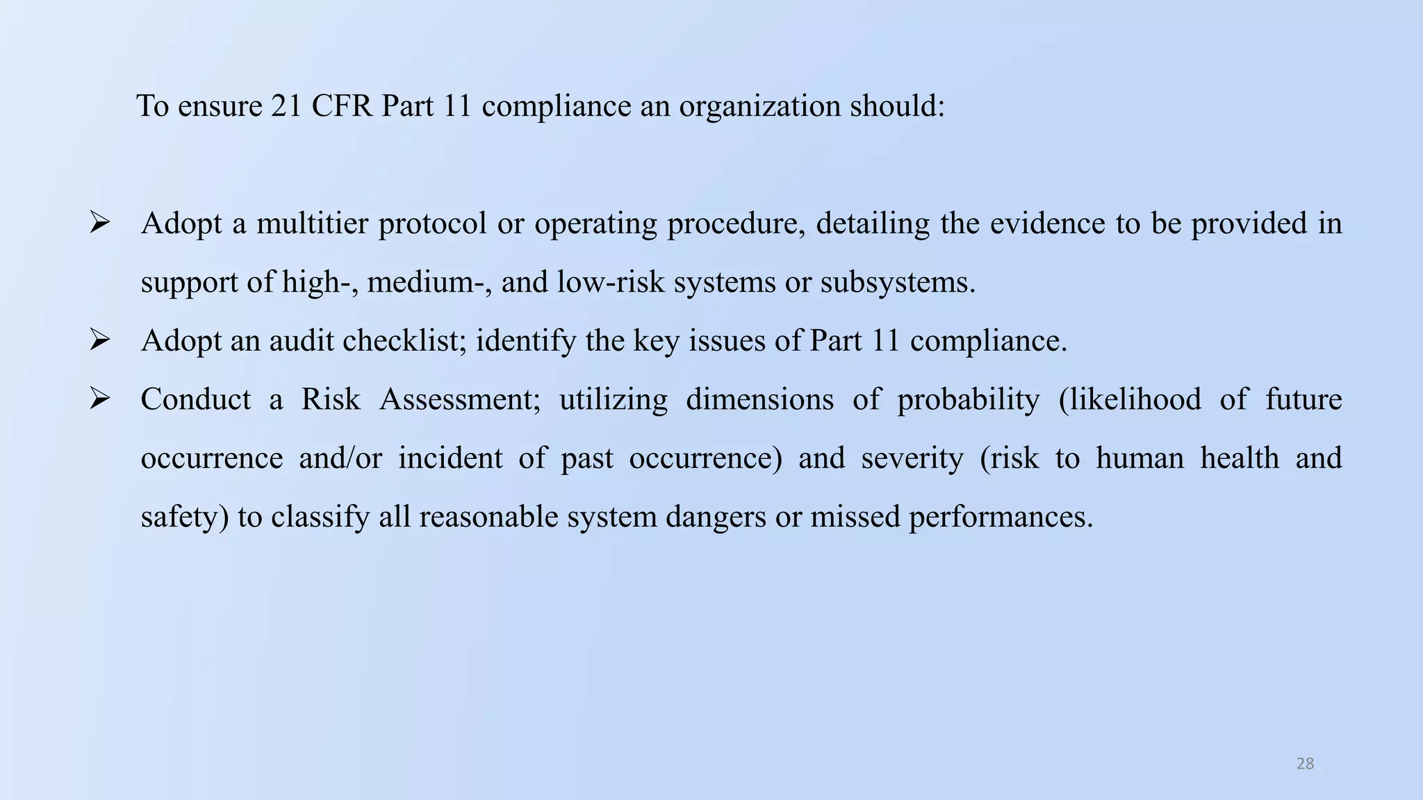 28
To ensure 21 CFR Part 11 compliance an organization should:
 Adopt a multitier protocol or operating procedure, detailing the evidence to be provided in
support of high-, medium-, and low-risk systems or subsystems.
 Adopt an audit checklist; identify the key issues of Part 11 compliance.
 Conduct a Risk Assessment; utilizing dimensions of probability (likelihood of future
occurrence and/or incident of past occurrence) and severity (risk to human health and
safety) to classify all reasonable system dangers or missed performances.
 
