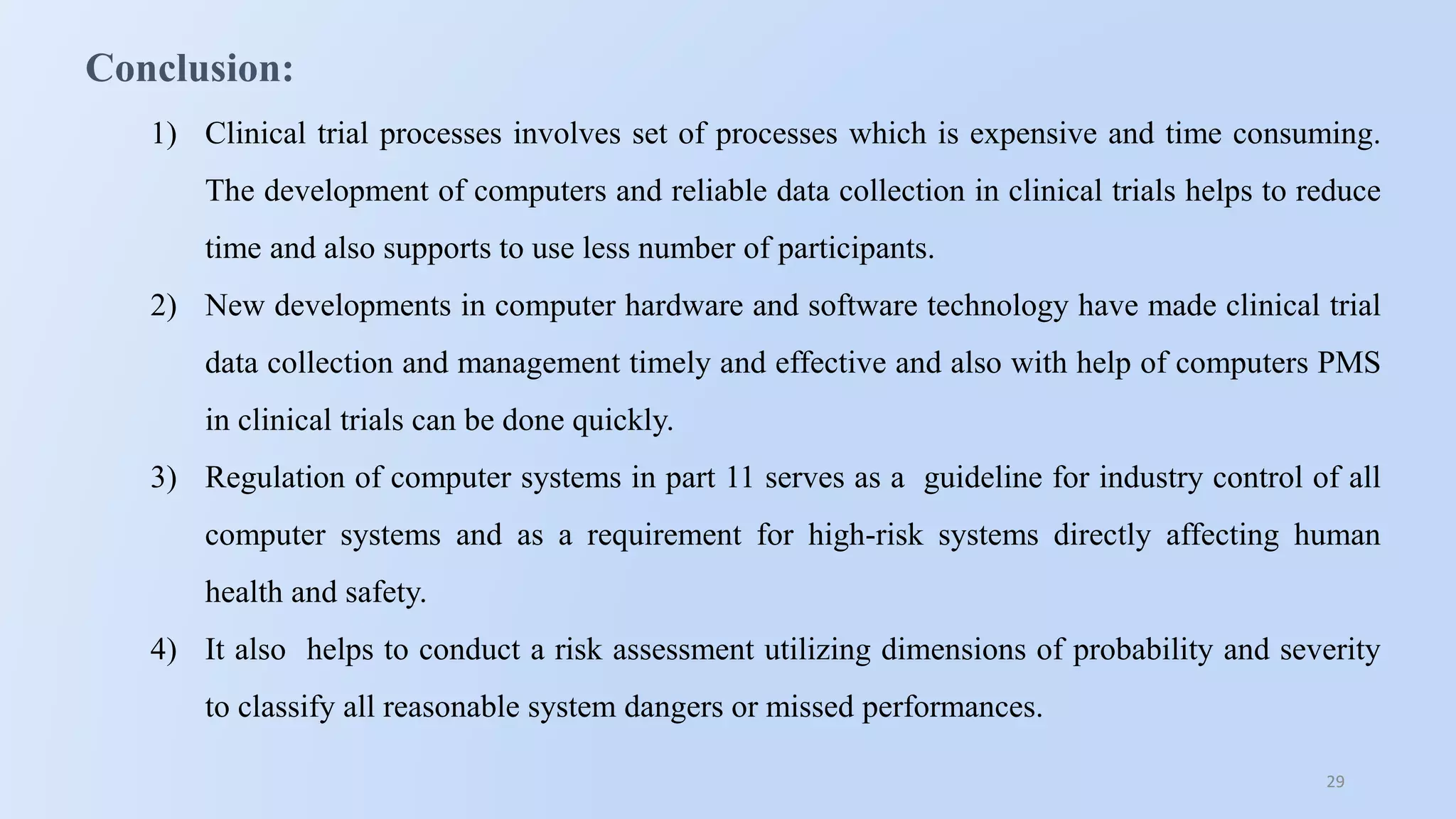 29
Conclusion:
1) Clinical trial processes involves set of processes which is expensive and time consuming.
The development of computers and reliable data collection in clinical trials helps to reduce
time and also supports to use less number of participants.
2) New developments in computer hardware and software technology have made clinical trial
data collection and management timely and effective and also with help of computers PMS
in clinical trials can be done quickly.
3) Regulation of computer systems in part 11 serves as a guideline for industry control of all
computer systems and as a requirement for high-risk systems directly affecting human
health and safety.
4) It also helps to conduct a risk assessment utilizing dimensions of probability and severity
to classify all reasonable system dangers or missed performances.
 
