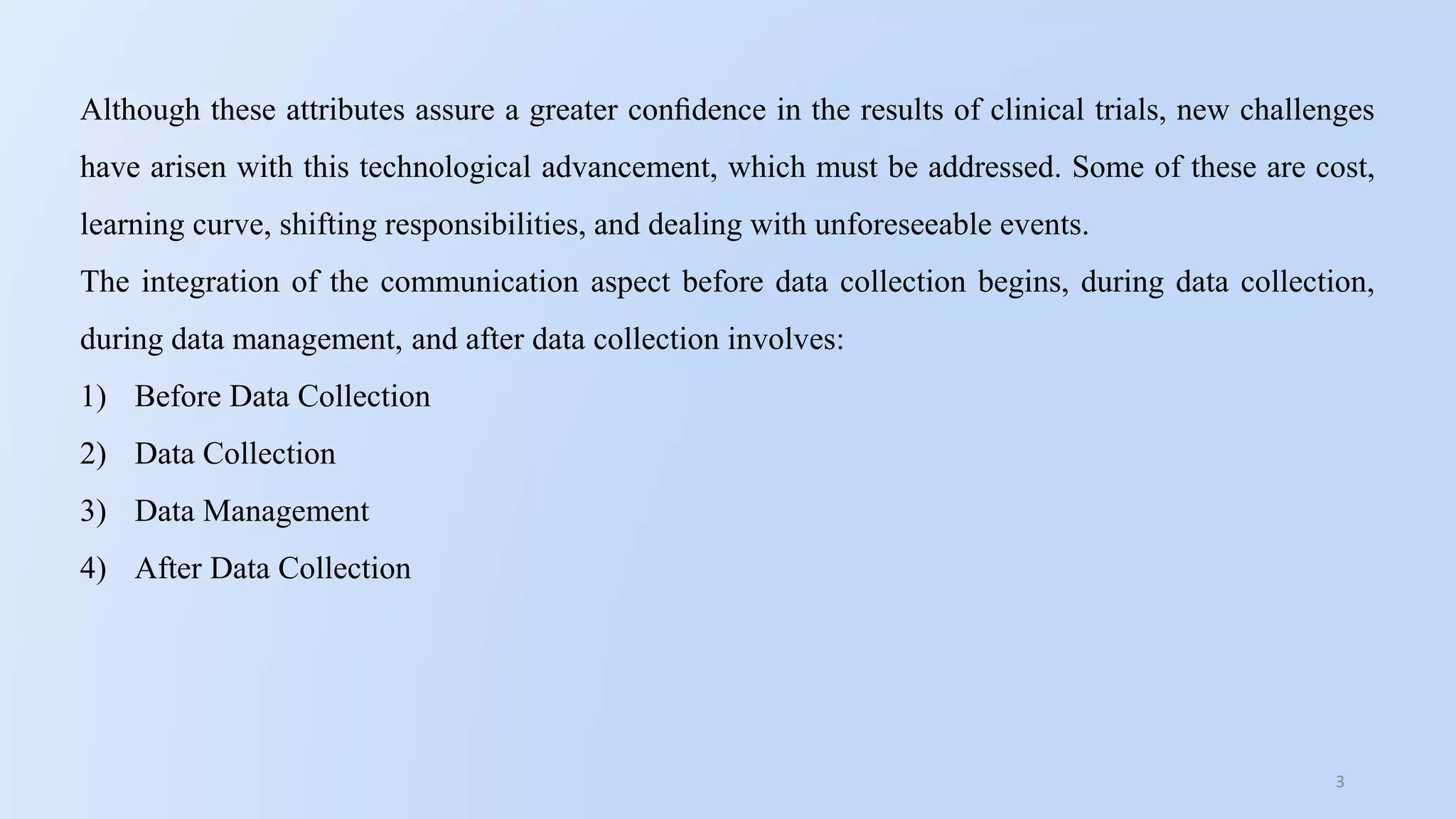 3
Although these attributes assure a greater conﬁdence in the results of clinical trials, new challenges
have arisen with this technological advancement, which must be addressed. Some of these are cost,
learning curve, shifting responsibilities, and dealing with unforeseeable events.
The integration of the communication aspect before data collection begins, during data collection,
during data management, and after data collection involves:
1) Before Data Collection
2) Data Collection
3) Data Management
4) After Data Collection
 