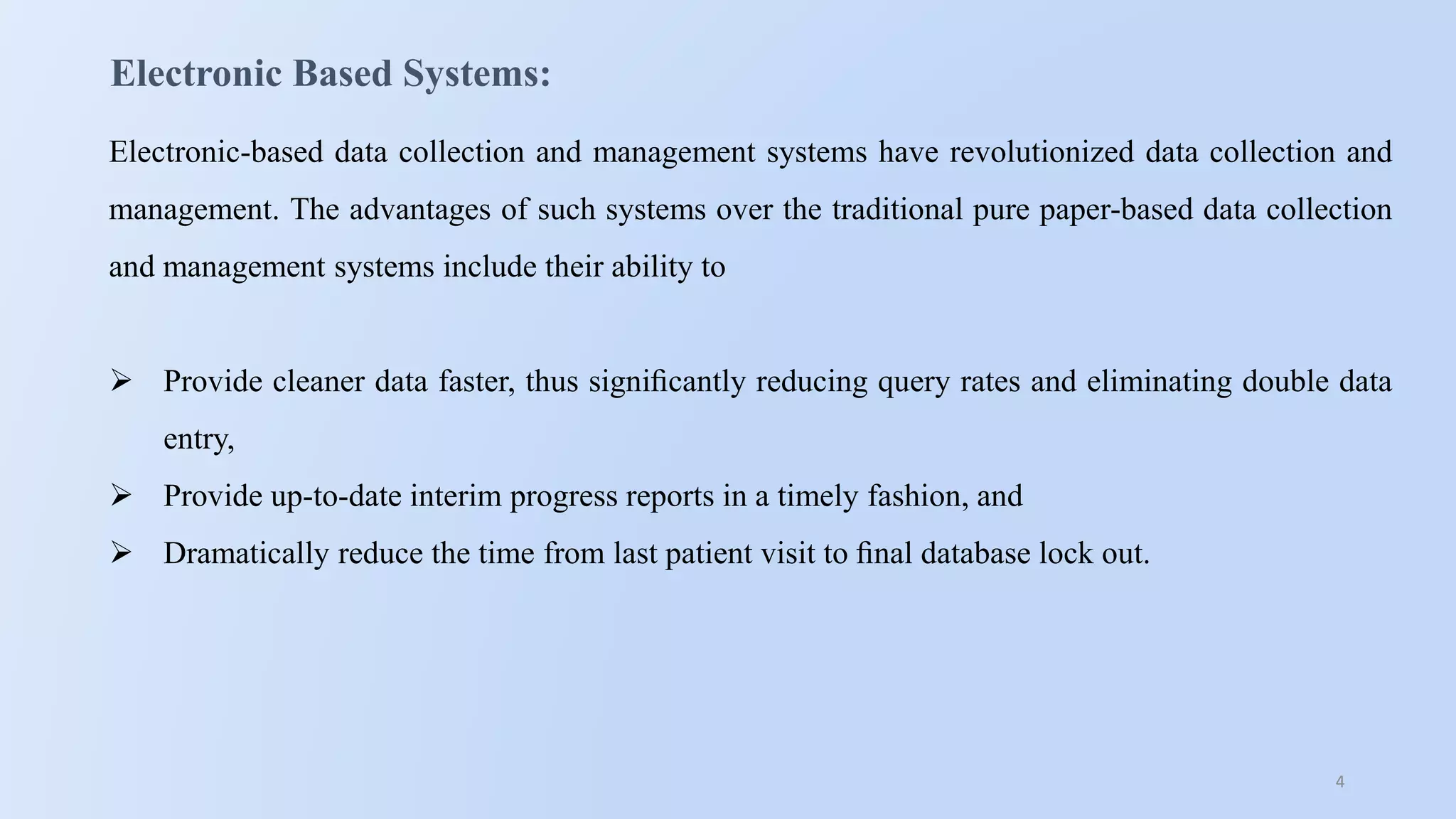 4
Electronic Based Systems:
Electronic-based data collection and management systems have revolutionized data collection and
management. The advantages of such systems over the traditional pure paper-based data collection
and management systems include their ability to
 Provide cleaner data faster, thus signiﬁcantly reducing query rates and eliminating double data
entry,
 Provide up-to-date interim progress reports in a timely fashion, and
 Dramatically reduce the time from last patient visit to ﬁnal database lock out.
 