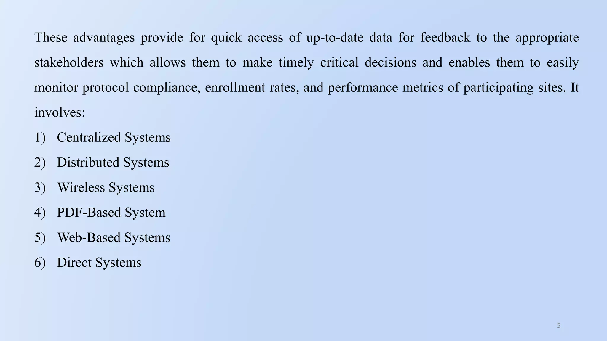 5
These advantages provide for quick access of up-to-date data for feedback to the appropriate
stakeholders which allows them to make timely critical decisions and enables them to easily
monitor protocol compliance, enrollment rates, and performance metrics of participating sites. It
involves:
1) Centralized Systems
2) Distributed Systems
3) Wireless Systems
4) PDF-Based System
5) Web-Based Systems
6) Direct Systems
 