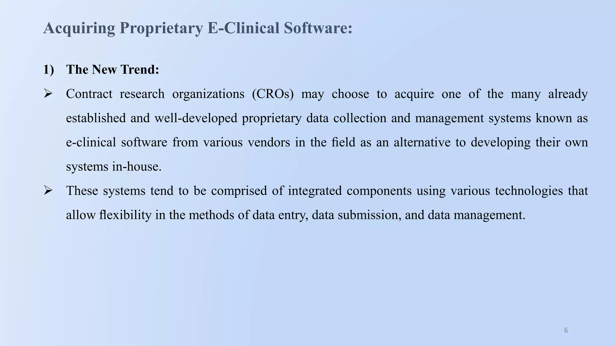 6
Acquiring Proprietary E-Clinical Software:
1) The New Trend:
 Contract research organizations (CROs) may choose to acquire one of the many already
established and well-developed proprietary data collection and management systems known as
e-clinical software from various vendors in the ﬁeld as an alternative to developing their own
systems in-house.
 These systems tend to be comprised of integrated components using various technologies that
allow ﬂexibility in the methods of data entry, data submission, and data management.
 