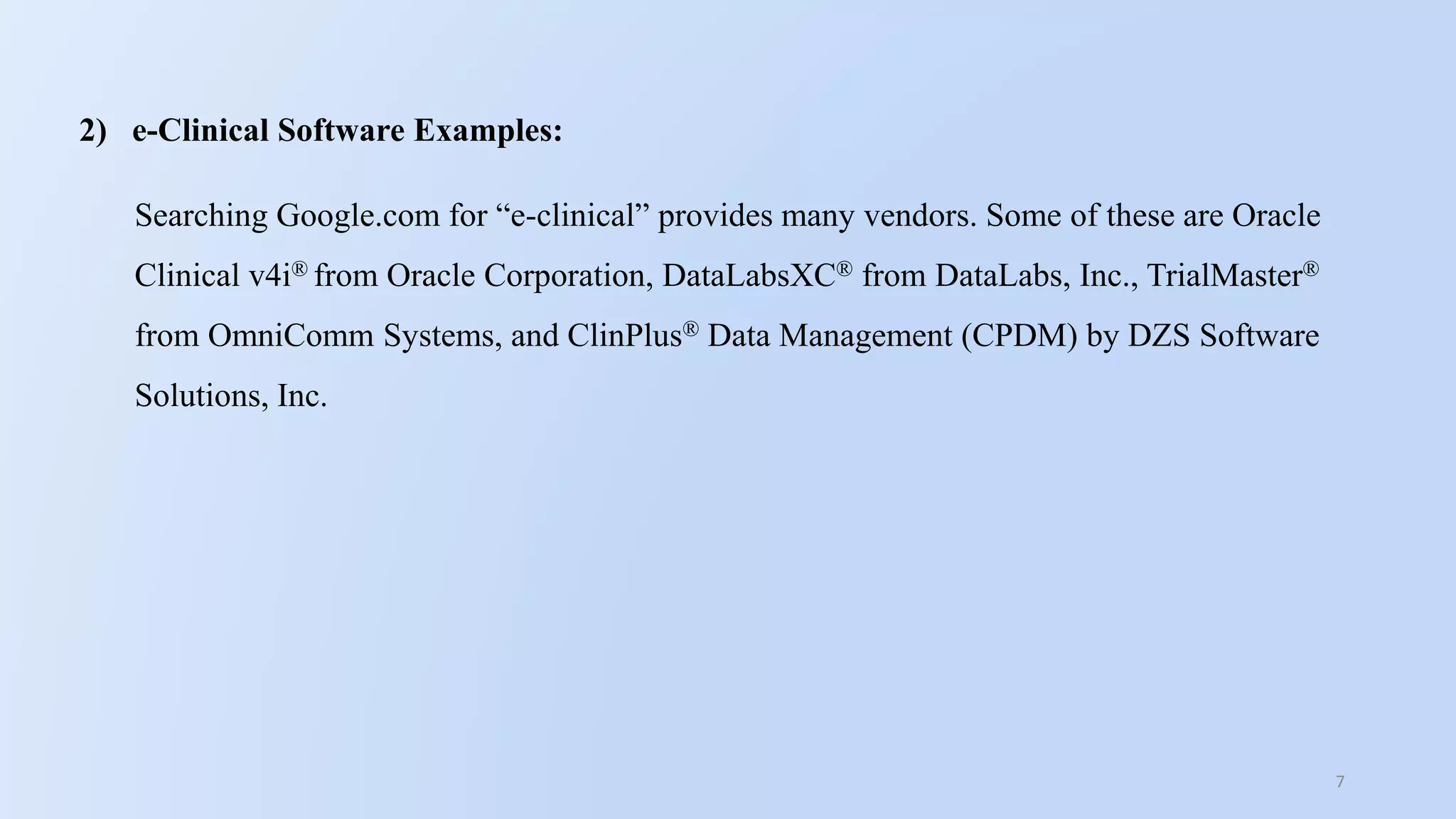7
2) e-Clinical Software Examples:
Searching Google.com for “e-clinical” provides many vendors. Some of these are Oracle
Clinical v4i® from Oracle Corporation, DataLabsXC® from DataLabs, Inc., TrialMaster®
from OmniComm Systems, and ClinPlus® Data Management (CPDM) by DZS Software
Solutions, Inc.
 