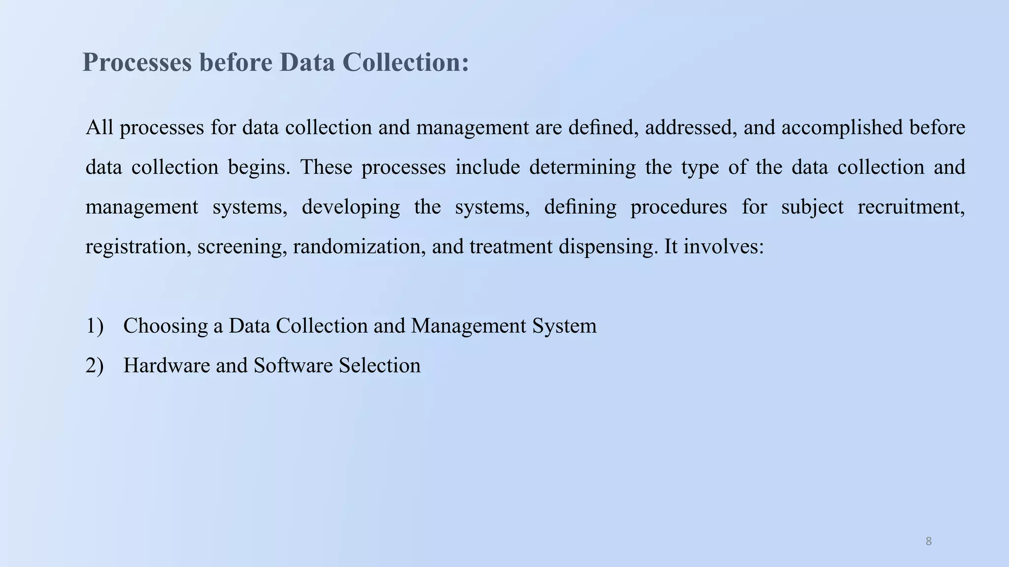 8
Processes before Data Collection:
All processes for data collection and management are deﬁned, addressed, and accomplished before
data collection begins. These processes include determining the type of the data collection and
management systems, developing the systems, deﬁning procedures for subject recruitment,
registration, screening, randomization, and treatment dispensing. It involves:
1) Choosing a Data Collection and Management System
2) Hardware and Software Selection
 