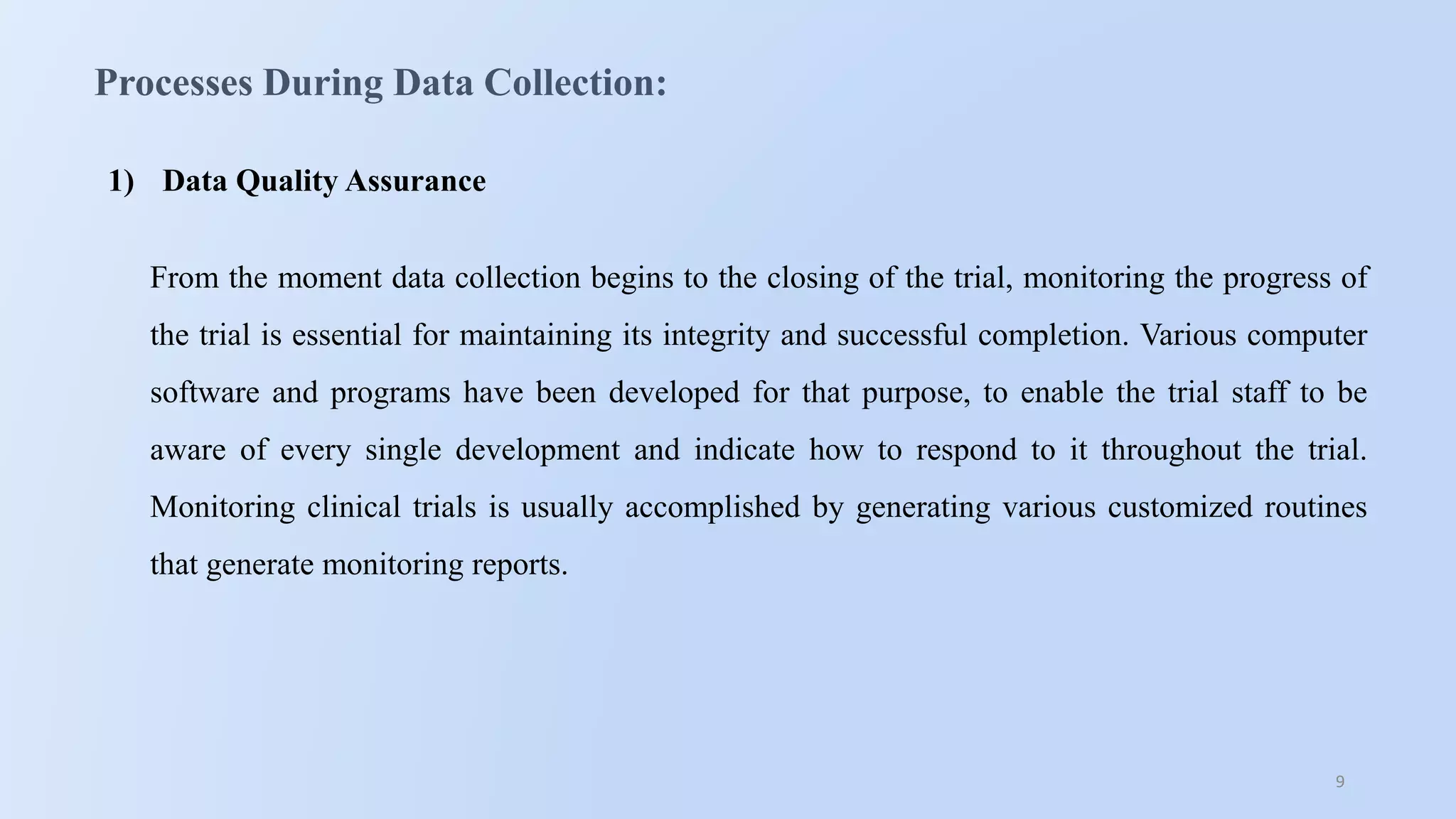 9
Processes During Data Collection:
1) Data Quality Assurance
From the moment data collection begins to the closing of the trial, monitoring the progress of
the trial is essential for maintaining its integrity and successful completion. Various computer
software and programs have been developed for that purpose, to enable the trial staff to be
aware of every single development and indicate how to respond to it throughout the trial.
Monitoring clinical trials is usually accomplished by generating various customized routines
that generate monitoring reports.
 