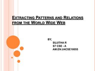 EXTRACTING PATTERNS AND RELATIONS
FROM THE WORLD WIDE WEB
BY,
SUJITHA R
S7 CSE - A
AM.EN.U4CSE10055
 