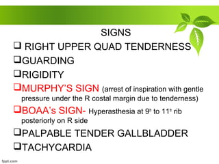 SIGNS
 RIGHT UPPER QUAD TENDERNESS
GUARDING
RIGIDITY
MURPHY’S SIGN (arrest of inspiration with gentle
pressure under the R costal margin due to tenderness)
BOAA’s SIGN- Hyperasthesia at 9th
to 11th
rib
posteriorly on R side
PALPABLE TENDER GALLBLADDER
TACHYCARDIA
 