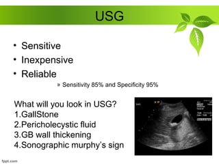 USG
• Sensitive
• Inexpensive
• Reliable
» Sensitivity 85% and Specificity 95%
What will you look in USG?
1.GallStone
2.Pericholecystic fluid
3.GB wall thickening
4.Sonographic murphy’s sign
 