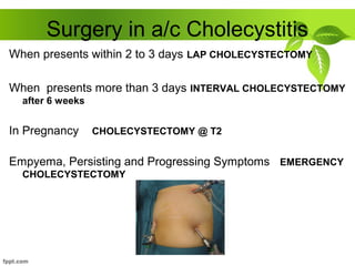 Surgery in a/c Cholecystitis
When presents within 2 to 3 days LAP CHOLECYSTECTOMY
When presents more than 3 days INTERVAL CHOLECYSTECTOMY
after 6 weeks
In Pregnancy CHOLECYSTECTOMY @ T2
Empyema, Persisting and Progressing Symptoms EMERGENCY
CHOLECYSTECTOMY
 