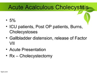 Acute Acalculous Cholecystitis
• 5%
• ICU patients, Post OP patients, Burns,
Cholecystoses
• Gallbladder distension, release of Factor
VII
• Acute Presentation
• Rx – Cholecystectomy
 