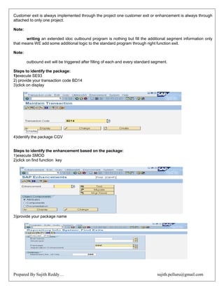 Prepared By Sujith Reddy… sujith.pelluru@gmail.com
Customer exit is always implemented through the project one customer exit or enhancement is always through
attached to only one project.
Note:
writing an extended idoc outbound program is nothing but fill the additional segment information only
that means WE add some additional logic to the standard program through right function exit.
Note:
outbound exit will be triggered after filling of each and every standard segment.
Steps to identify the package:
1)execute SE93
2) provide your transaction code BD14
3)click on display
4)identify the package CGV
Steps to identify the enhancement based on the package:
1)execute SMOD
2)click on find function key
3)provide your package name
 