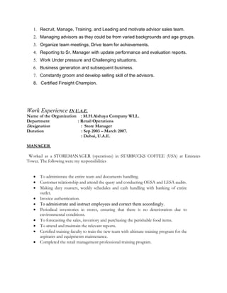 1. Recruit, Manage, Training, and Leading and motivate advisor sales team.
   2. Managing advisors as they could be from varied backgrounds and age groups.
   3. Organize team meetings, Drive team for achievements.
   4. Reporting to Sr. Manager with update performance and evaluation reports.
   5. Work Under pressure and Challenging situations.
   6. Business generation and subsequent business.
   7. Constantly groom and develop selling skill of the advisors.
   8. Certified Finsight Champion.




Work Experience IN U.A.E.
Name of the Organization : M.H.Alshaya Company WLL.
Department              : Retail Operations
Designation               : Store Manager
Duration                  : Sep 2003 – March 2007.
                          : Dubai, U.A.E.

MANAGER

 Worked as a STOREMANAGER (operations) in STARBUCKS COFFEE (USA) at Emirates
Tower. The following were my responsibilities


   •   To administrate the entire team and documents handling.
   •   Customer relationship and attend the query and conducting OESA and LESA audits.
   •   Making duty roasters, weekly schedules and cash handling with banking of entire
       outlet.
   •   Invoice authentication.
   •   To administrate and instruct employees and correct them accordingly.
   •   Periodical inventories in stores, ensuring that there is no deterioration due to
       environmental conditions.
   •   To forecasting the sales, inventory and purchasing the perishable food items.
   •   To attend and maintain the relevant reports.
   •   Certified training faculty to train the new team with ultimate training program for the
       aspirants and equipments maintenance.
   •   Completed the retail management professional training program.
 