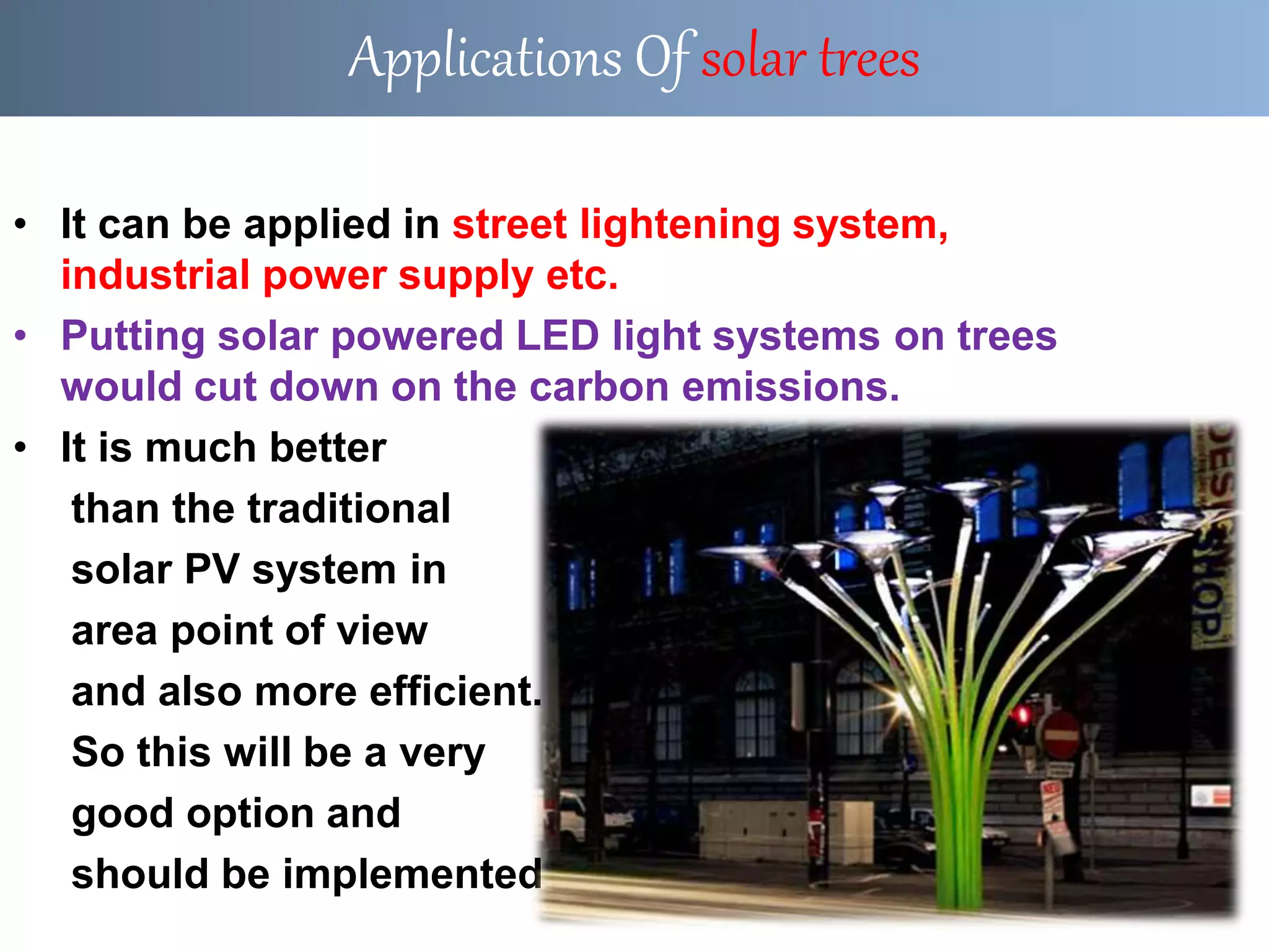 • It can be applied in street lightening system,
industrial power supply etc.
• Putting solar powered LED light systems on trees
would cut down on the carbon emissions.
• It is much better
than the traditional
solar PV system in
area point of view
and also more efficient.
So this will be a very
good option and
should be implemented .
Applications Of solar trees
 
