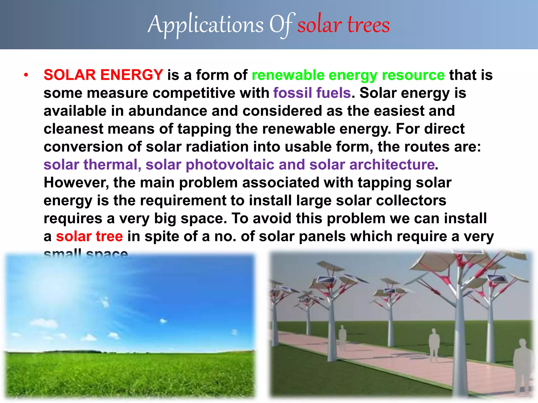 • SOLAR ENERGY is a form of renewable energy resource that is
some measure competitive with fossil fuels. Solar energy is
available in abundance and considered as the easiest and
cleanest means of tapping the renewable energy. For direct
conversion of solar radiation into usable form, the routes are:
solar thermal, solar photovoltaic and solar architecture.
However, the main problem associated with tapping solar
energy is the requirement to install large solar collectors
requires a very big space. To avoid this problem we can install
a solar tree in spite of a no. of solar panels which require a very
small space.
Applications Of solar trees
 