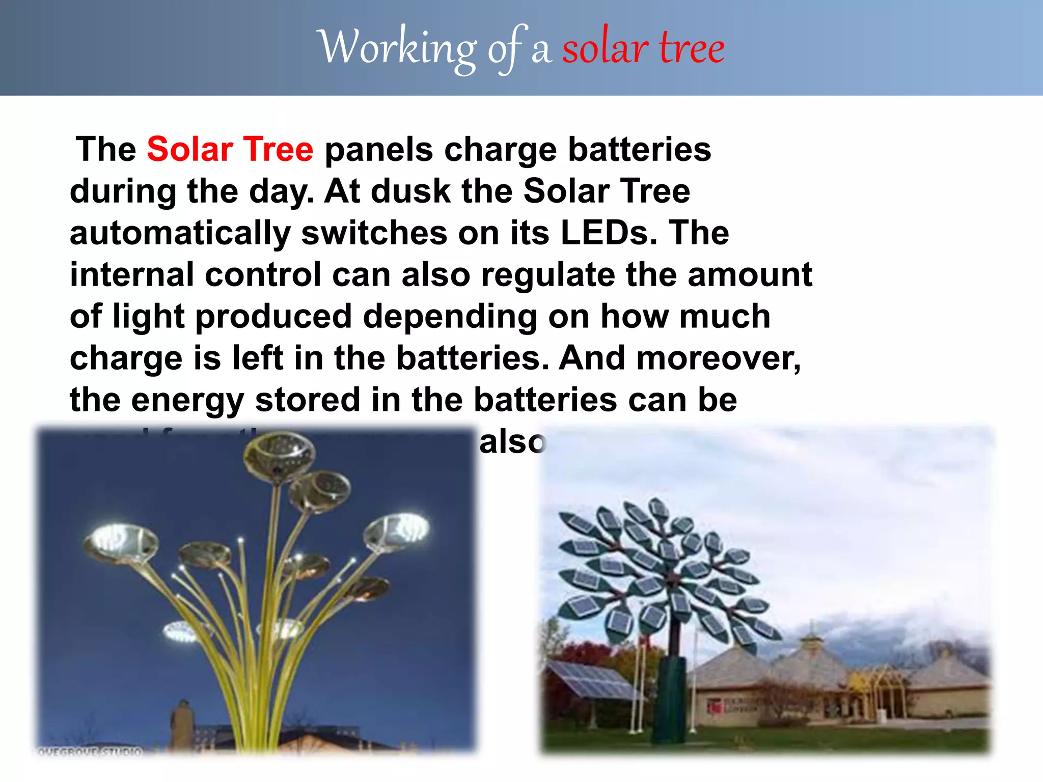 The Solar Tree panels charge batteries
during the day. At dusk the Solar Tree
automatically switches on its LEDs. The
internal control can also regulate the amount
of light produced depending on how much
charge is left in the batteries. And moreover,
the energy stored in the batteries can be
used for other purposes also.
Working of a solar tree
 