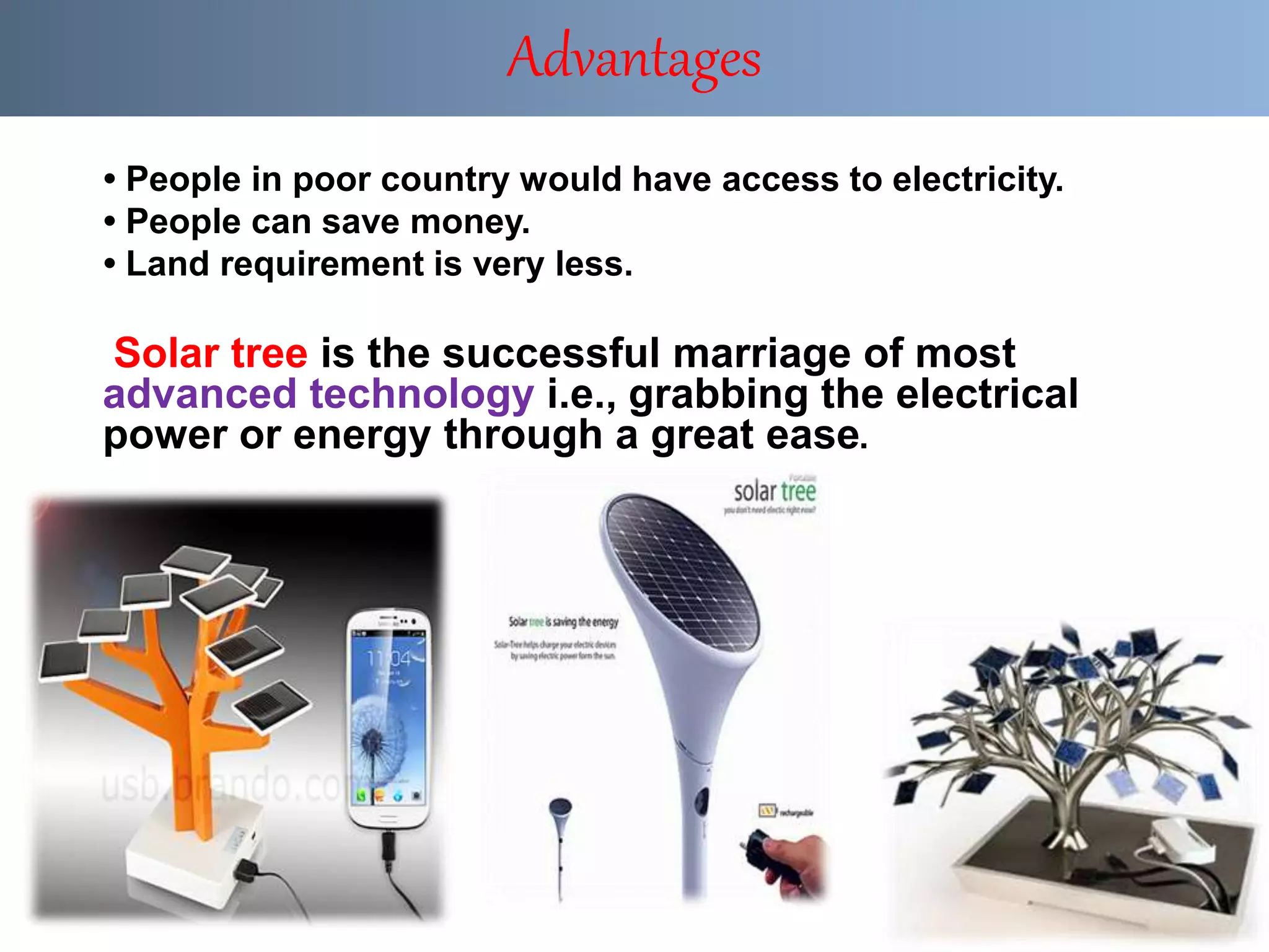 • People in poor country would have access to electricity.
• People can save money.
• Land requirement is very less.
Solar tree is the successful marriage of most
advanced technology i.e., grabbing the electrical
power or energy through a great ease.
Advantages
 