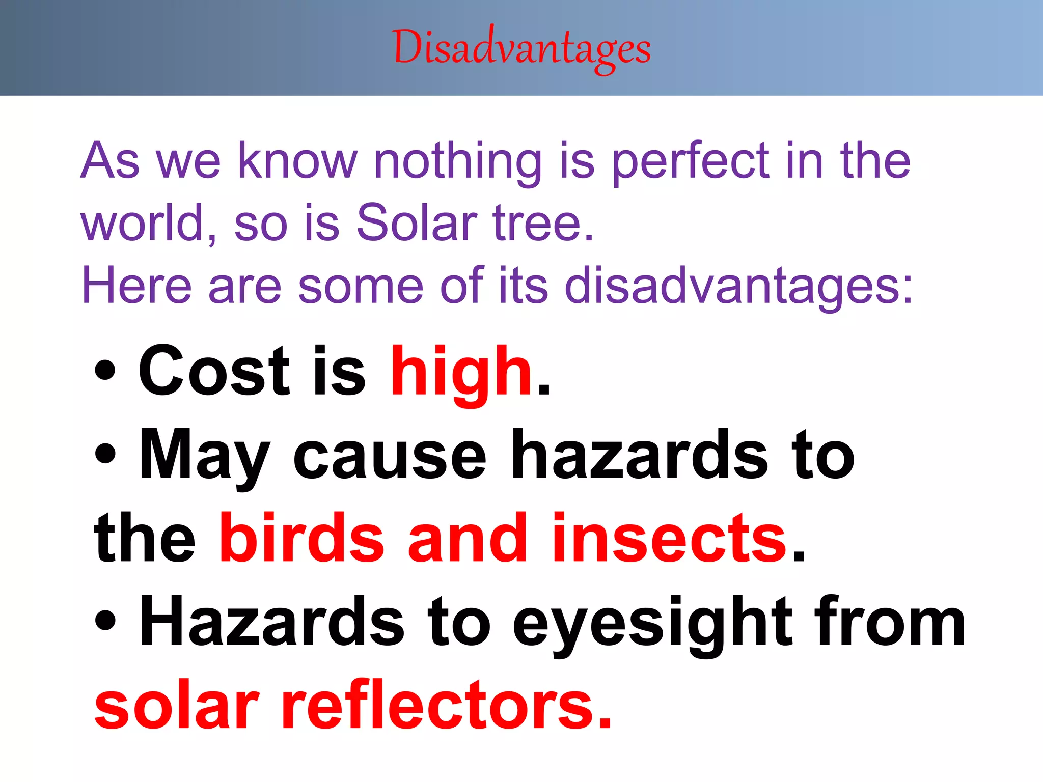 • Cost is high.
• May cause hazards to
the birds and insects.
• Hazards to eyesight from
solar reflectors.
Disadvantages
As we know nothing is perfect in the
world, so is Solar tree.
Here are some of its disadvantages:
 